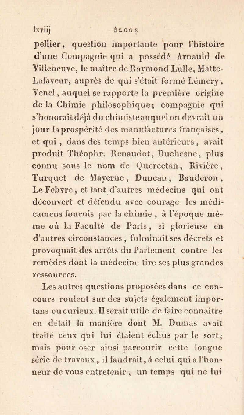 ELOGE ï • * • iXTllj pellier, question importante pour l’histoire d’une Compagnie qui a possédé Arnould de Villeneuve, le maître de Baymond Lulle, Matte- Lafaveur, auprès de qui s’était formé Lémery, Venel, auquel se rapporte la première origine de la Chimie philosophique; compagnie qui s’honorait déjà du chimisteauqueion devrait un jour la prospérité des manufactures françaises et qui , dans des temps bien antérieurs , avait produit Théoplir. ïlenaudot, Duchesne, plus connu sous le nom de Quercetan, Rivière, Turquet de Mayerne , Duncan , Bauderon , Le Febvre , et tant d’autres médecins qui ont découvert et défendu avec courage les médi- camens fournis par la chimie , à l’époque mê- me où la Faculté de Paris, si glorieuse en d’autres circonstances, fulminait ses décrets et provoquait des arrêts du Parlement contre les remèdes dont la médecine tire ses plus grandes ressources. Les autres questions proposées dans ce con- cours roulent sur des sujets également impor- tuns ou curieux. Il serait utile de faire connaître en détail la manière dont M. Dumas avait traité ceux qui lui étaient échus par le sort; mais pour oser ainsi parcourir cette longue série de travaux, il faudrait, à celui qui a l’hon- neur de vous entretenir , un temps qui ne lui