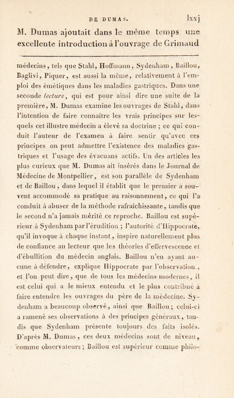 V M. Dumas ajoutait dans le même temps une excellente introduction à l’ouvrage de Griniaud médecins, tels que Stahi, Hoffmann, Sydenham, Baillou, Baglivi, Piquer, est aussi la môme, relativement à rem- ploi des émétiques dans les maladies gastriques. Dans une seconde lecture, qui est pour ainsi dire une suite de la première, M. Dumas examine les ouvrages de Stahi, dans l’intention de faire connaître les vrais principes sur les- quels cet illustre médecin a élevé sa doctrine ; ce qui con- duit l’auteur de l’examen à faire sentir qu’avec ces principes on peut admettre l’existence des maladies gas- triques et l’usage des évacuans actifs. Un des articles les plus curieux que M. Dumas ait insérés dans le Journal de Médecine de Montpellier, est son parallèle de Sydenham et de Baillou, dans lequel il établit que le premier a sau- vent accommodé sa pratique au raisonnement, ce qui l’a conduit à abuser de la méthode rafraîchissante, tandis que le second n’a jamais mérité ce reproche. Baillou est supé- rieur à Sydenham par l’érudition ; l’autorité d’Hippocrate, qu’il invoque à chaque instant, inspire naturellement plus de confiance au lecteur que les théories d’effervescence et d’ébullition du médecin anglais. Baillou n’en ayant au- cune à défendre, explique Hippocrate par l’observation , et l’on peut dire, que de tous les médecins modernes, il est celui qui a le mieux entendu et le plus contribué a faire entendre les ouvrages du père de la médecine. Sy- denham a beaucoup observé, ainsi que Baillou; celui-ci a ramené ses observations à des principes généraux , tan- dis que Sydenham présente toujours des faits isolés. D’après M. Dumas, ces deux médecins sont de niveau, comme observateurs; Baillou est supérieur comme philo-