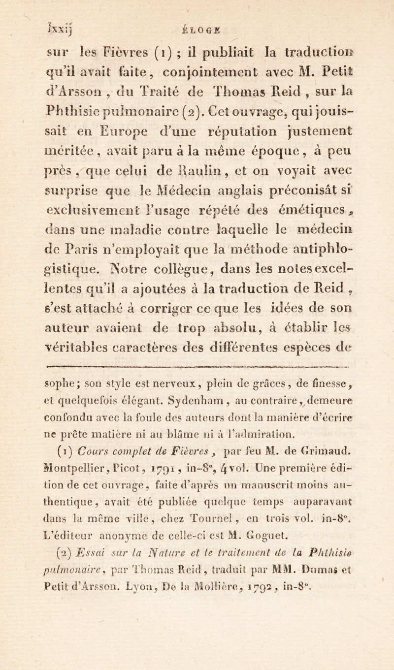 sur les Fièvres (1) ; il publiait la traduction qu’il avait faite, conjointement avec M. Petit d’Àrsson , du Traité de Thomas Reid , sur la Phthisie pulmonaire (2). Cet ouvrage, qui jouis- sait en Europe d’une réputation justement méritée , avait paru à la même époque , à peu près, que celui de Itaulin, et on voyait avec surprise que le Médecin anglais préconisât si' exclusivement l’usage répété des émétiques * clans une maladie contre laquelle le médecin de Paris n’employait que la méthode antiphilo™ gistique. N otre collègue, dans les noies excel- lentes qu’il a ajoutées à la traduction de Reid , s’est attaché à corriger ce que les idées de son auteur avaient de trop absolu, à établir les véritables caractères des différentes espèces de sophe; son style est nerveux, plein de grâces, de finesse , et quelquefois élégant. Sydenham, au contraire, demeure confondu avec la fouie des auteurs dont la manière d’écrire ne prête matière ni au blâme ni à l’admiration. (1) Cours complet de Fièvres $ par feu M. de Grimaud. M ontpellier, Picot, 1791? in-8% 4vol. Une première édi- tion de cet ouvrage, faite d’après un manuscrit moins au- thentique, avait été publiée quelque temps auparavant dans la même ville, chez Tourne!, en trois vol. in-8°. L’éditeur anonyme de celle-ci est M. Goguet. (2) Essai sur la Nature et le traitement de la Phthisie pulmonaire, par Thomas Reid, traduit par MM. Dumas et Petit d’Ârsson. Lyon, De la Molli ère, *792, in-8“. I