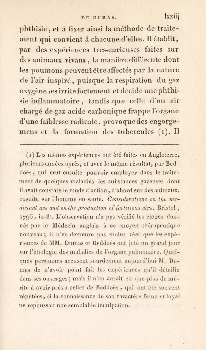 phthisie, et à fixer ainsi la méthode de traite- ment qui convient à chacune d’elles. Il établit, par des expériences très-curieuses faites sur des animaux vivans , la manière différente dont les poumons peuvent être affectés par la nature de Fair inspiré, puisque la respiration du gaz oxygène *es irrite fortement et décide une phthi- sie inflammatoire, tandis que celle d’un air chargé de gaz acide carbonique frappe l'organe d’une faiblesse radicale, provoque des engorge- mens et la formation des tubercules (i). Il (1) Les mêmes expériences ont été faites en Angleterre, plusieurs années après, et avec le même résultat, par Bed- doës, qui crut ensuite pouvoir employer dans le traite- ment de quelques maladies les substances gazeuses dont il avait constaté le mode d’action, d’abord sur des animaux, ensuite sur l’homme eu santé. Considérations on the mc~ dicinal use and on the production of factitious airs. Bristol , 1796, in-8°. L’observation n’a pas vérifié les éloges don- nés par le Médecin anglais à ce moyen thérapeutique nouveau ; il n’en demeure pas moins réel que les expé- riences de MM. Dumas et Beddoës ont jeté un grand jour sur l’étiologie des maladies de l’organe pulmonaire. Quel- ques personnes accusent sourdement aujourd’hui M. Du- mas de n’avoir point fait les expériences qu’il détaille dans ses ouvrages ; mais il n’en aurait eu que plus de mé- rite à avoir prévu celles de Beddoës , qui ont été souvent répétées, si la connaissance de son caractère franc et loyal ne repoussait une semblable inculpation.