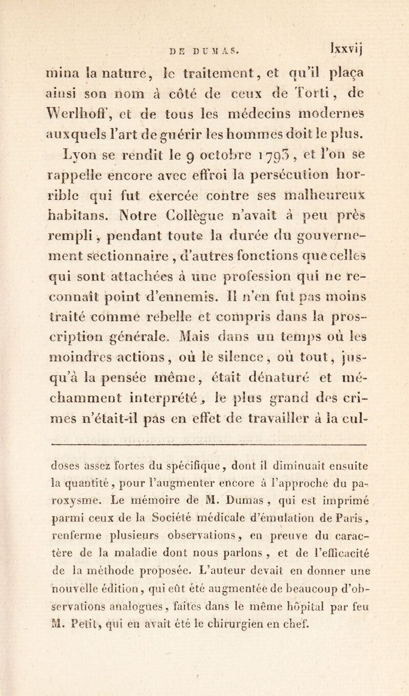 mina la nature, le traitement, et qu’il plaça ainsi son nom à coté de ceux de Tord, de Werlhoff, et de tous les médecins modernes auxquels l’art de guérir les hommes doit le plus. Lyon se rendit le 9 octobre 1790, et l’on se rappelle encore avec effroi la persécution hor- rible qui fut exercée contre ses malheureux habitans. Notre Collègue n’avait à peu près rempli, pendant toute 3a durée du gouverne- ment sectionnaire , d’autres fonctions que celles qui sont attachées à une profession qui ne re- connaît point d’ennemis. II n’en fut pas moins traité comme rebelle et compris dans la pros- cription générale. Mais dans un temps où les moindres actions, où le silence, où tout, jus- qu’à la pensée même, était dénaturé et mé- chamment interprétée le plus grand des cri- mes n’était-il pas en effet de travailler à la cul- doses assez fortes du spécifique, dont il diminuait ensuite la quantité, pour l’augmenter encore à l’approche du pa- roxysme. Le mémoire de M. Dumas , qui est imprimé parmi ceux de la Société médicale d’émulation de Paris, renferme plusieurs observations, en preuve du carac- tère de la maladie dont nous parlons , et de l’efficacité de la méthode proposée. L’auteur devait en donner une nouvelle édition, qui eût été augmentée de beaucoup d’ob- servations analogues, faites dans le meme hôpital par feu M. Petit9 qui en avait été le chirurgien en chef.