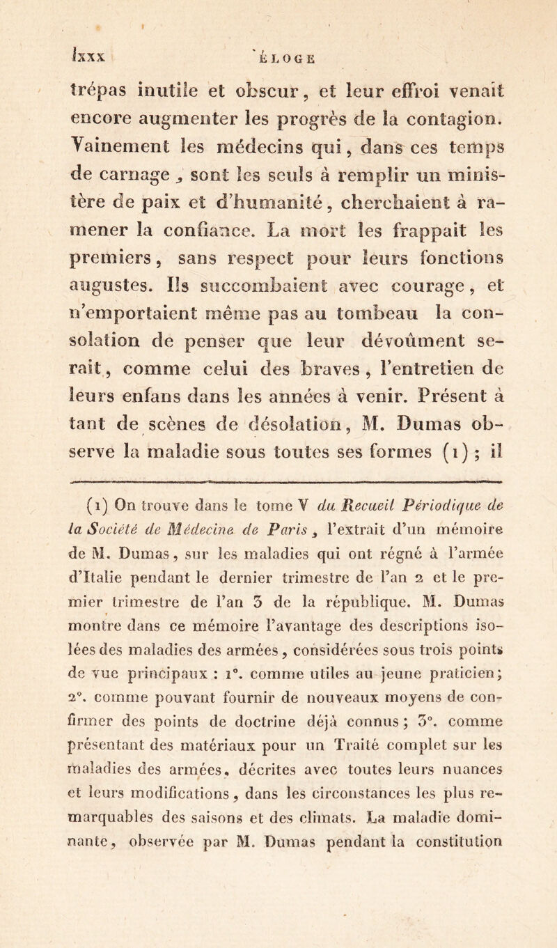 trépas inutile et obscur, et leur effroi venait encore augmenter les progrès de la contagion. Vainement les médecins qui, dans ces temps de carnage sont les seuls à remplir un minis- tère de paix et d’humanité, cherchaient à ra- mener la confiance. La mort les frappait les premiers, sans respect pour leurs fonctions augustes. Ils succombaient avec courage, et: n’emportaient même pas au tombeau la con- solation de penser que leur dévoûment se- rait , comme celui des braves , l’entretien de leurs enfans dans les années à venir. Présent à tant de scènes de désolation, M. Dumas ob- serve la maladie sous toutes ses formes ( 1 ) ; il (1) On trouve dans le tome Y du Recueil Périodique de la Société de Médecine de Paris 3 l’extrait d’un mémoire de M. Dumas, sur les maladies qui ont régné à l’armée d’Italie pendant le dernier trimestre de l’an 2 et le pre- mier trimestre de l’an 5 de la république. M. Dumas » montre dans ce mémoire l’avantage des descriptions iso- lées des maladies des armées , considérées sous trois points de vue principaux : i°. comme utiles au jeune praticien; 20. comme pouvant fournir de nouveaux moyens de con- firmer des points de doctrine déjà connus ; 3°. comme présentant des matériaux pour un Traité complet sur les maladies des armées, décrites avec toutes leurs nuances et leurs modifications, dans les circonstances les plus re- marquables des saisons et des climats. La maladie domi- nante, observée par M. Dumas pendant la constitution