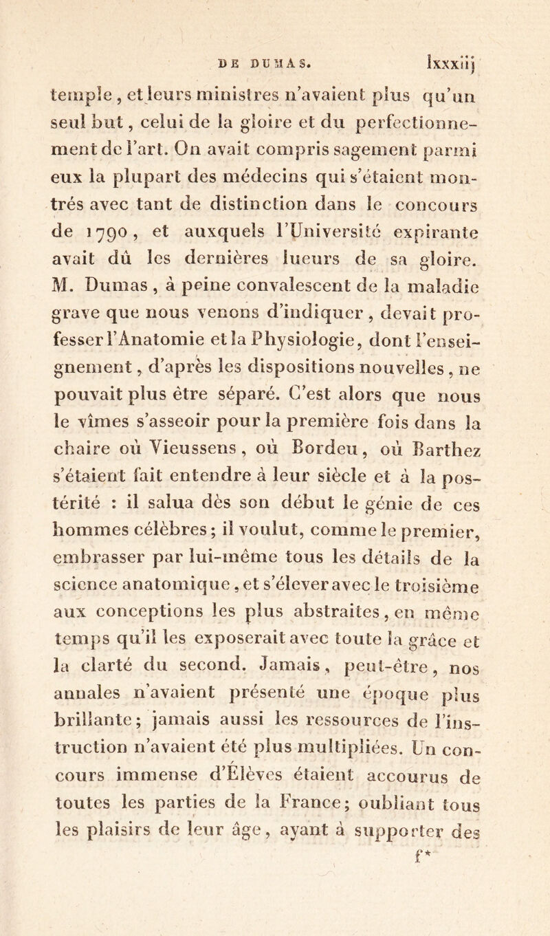 temple , et leurs ministres n'avaient plus qu’un seul but, celui de la gloire et du perfectionne- ment de l’art. On avait compris sagement parmi eux la plupart des médecins qui s’étaient mon- trés avec tant de distinction dans le concours de 1790, et auxquels l’Université expirante avait dû les dernières lueurs de sa gloire. M. Dumas , à peine convalescent de la maladie grave que nous venons d’indiquer , devait pro- fesser l’Anatomie et la Physiologie, dont rensei- gnement , d’après les dispositions nouvelles, ne pouvait plus être séparé. C’est alors que nous le vîmes s’asseoir pour la première fois dans la chaire où Yieussens, où Bordeu, 011 Barthez s’étalent fait entendre à leur siècle et à la pos- térité : il salua dès son début le génie de ces hommes célèbres ; il voulut, comme le premier, embrasser par lui-même tous les détails de la science anatomique, et s’élever avec le troisième aux conceptions les plus abstraites, en même temps qu’il les exposerait avec toute la grâce et la clarté du second. Jamais, peut-être, nos annales n’avaient présenté une époque plus brillante; jamais aussi les ressources de l’ins- truction n’avaient été plus multipliées. Un con- / cours immense d’Elèves étaient accourus de toutes les parties de la France; oubliant tous r les plaisirs de leur âge, ayant â supporter des r