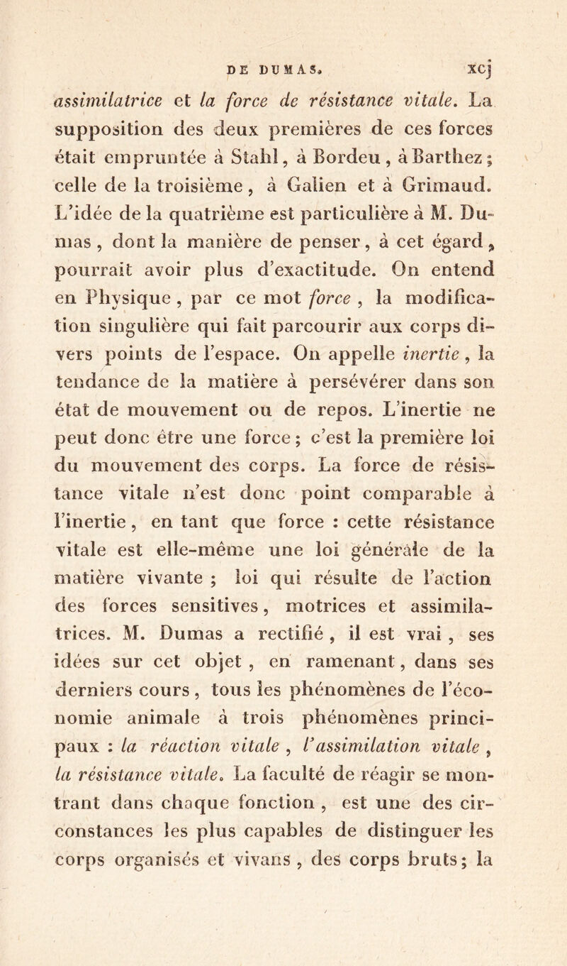 DE DUMAS» XCj assimilatrice et la force de résistance vitale. La supposition des deux premières de ces forces était empruntée à Stahl, à Bordeu, à Barthez; celle de la troisième , à Galien et à Grima ud. L’idée de la quatrième est particulière à M. Du» mas , dont la manière de penser, à cet égard % pourrait avoir plus d’exactitude. On entend en Physique , par ce mot force , la modifica- tion singulière qui fait parcourir aux corps di- vers points de l’espace. On appelle inertie , la tendance de la matière à persévérer dans son état de mouvement ou de repos. L’inertie ne peut donc être une force ; c’est la première loi du mouvement des corps. La force de résis- tance vitale n’est donc point comparable à l’inertie, en tant que force : cette résistance vitale est elle-même une loi générale de la matière vivante ; loi qui résulte de Faction des forces sensitives, motrices et assimila- trices. M. Dumas a rectifié , il est vrai , ses idées sur cet objet , en ramenant, dans ses derniers cours , tous les phénomènes de l’éco- nomie animale à trois phénomènes princi- paux : la réaction vitale , l’assimilation vitale , ta résistance vitale. La faculté de réagir se mon- trant dans chaque fonction , est une des cir- constances les plus capables de distinguer les corps organisés et vivans , des corps bruts; la