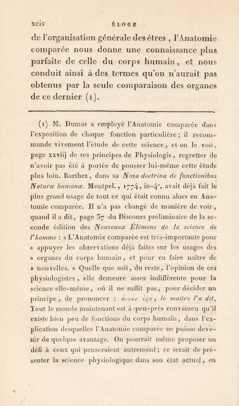 fie l'organisation générale des êtres . F Anatomie comparée nous donne une connaissance plus parfaite de celle du corps humain , et nous conduit ainsi à des termes qu’on n’aurait pas obtenus par la seule comparaison des organes de ce dernier (i). (1) M. Dumas a employé FÀnatomie comparée dans F exposition de chaque fonction particulière ; il recom- mande vivement l’étude de cette science, et on le voit, page xxviij de ses principes de Physiologie, regretter de n’avoir pas été à portée de pousser lui-même cette étude plus loin. Barthez, dans sa Nova doctrina de functionibus Naturœ humanœ, Montpel., 1774? in~4% avait déjà fait le plus grand usage de tout ce qui était connu alors en Ana- tomie comparée. Il n’a pas changé de manière de voir, quand il a dit, page 57 du Discours préliminaire de la se- eonde édition des Nouveaux Elémens de ta science de l’homme : « L’Anatomie comparée est très-importante pour j> appuyer les observations déjà faites sur les usages des » organes du corps humain, et pour en faire naître de » nouvelles. » Quelle que soit, du reste, l’opinion de ces physiologistes , elle demeure assez indifférente pour la science elle-même, où il ne'suffit pas, pour décider un principe, de prononcer : oIutoç Içvj, le maître l’a dit„ Tout le monde maintenant est à -peu-prés convaincu qu’il existe bien peu de fonctions du corps humain, dans l’ex- plication desquelles l’Anatomie comparée ne puisse deve- nir de quelque avantage. On pourrait même proposer un défi à ceux qui penseraient autrement; ce serait de pré- senter la science physiologique dans son état actuel, en