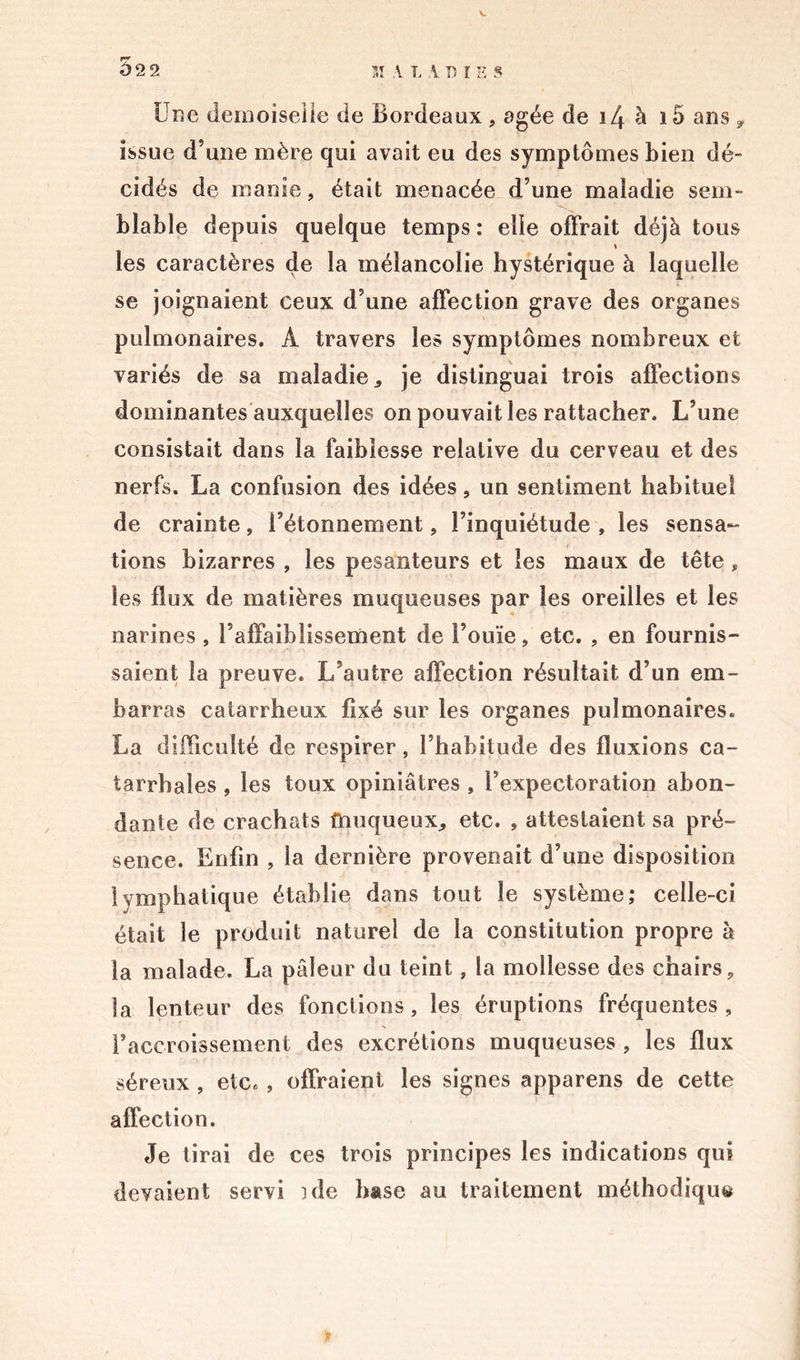 Une demoiselle de Bordeaux , âgée de i4 à i5 ans 9 issue d’une mère qui avait eu des symptômes bien dé- cidés de manie, était menacée d’une maladie sem- blable depuis quelque temps : elle offrait déjà tous les caractères de la mélancolie hystérique à laquelle se joignaient ceux d’une affection grave des organes pulmonaires. Â travers les symptômes nombreux et variés de sa maladie,, je distinguai trois affections dominantes auxquelles on pouvait les rattacher. L’une consistait dans la faiblesse relative du cerveau et des nerfs. La confusion des idées, un sentiment habituel de crainte, l’étonnement, l’inquiétude , les sensa- tions bizarres , les pesanteurs et les maux de tête, les flux de matières muqueuses par les oreilles et les narines , l’affaiblissement de l’ouïe, etc. , en fournis- saient la preuve. L’autre affection résultait d’un em- barras catarrheux fixé sur les organes pulmonaires. La difficulté de respirer, l’habitude des fluxions ca- tarrhales , les toux opiniâtres , l’expectoration abon- dante de crachats touqueux, etc. , attestaient sa pré- sence. Enfin , la dernière provenait d’une disposition lymphatique établie dans tout le système; celle-ci était le produit naturel de la constitution propre à la malade. La pâleur du teint, la mollesse des chairs, la lenteur des fonctions, les éruptions fréquentes , l’accroissement des excrétions muqueuses , les flux séreux , etc* , offraient les signes apparens de cette affection. Je tirai de ces trois principes les indications qui devaient servi 3 de base au traitement méthodique