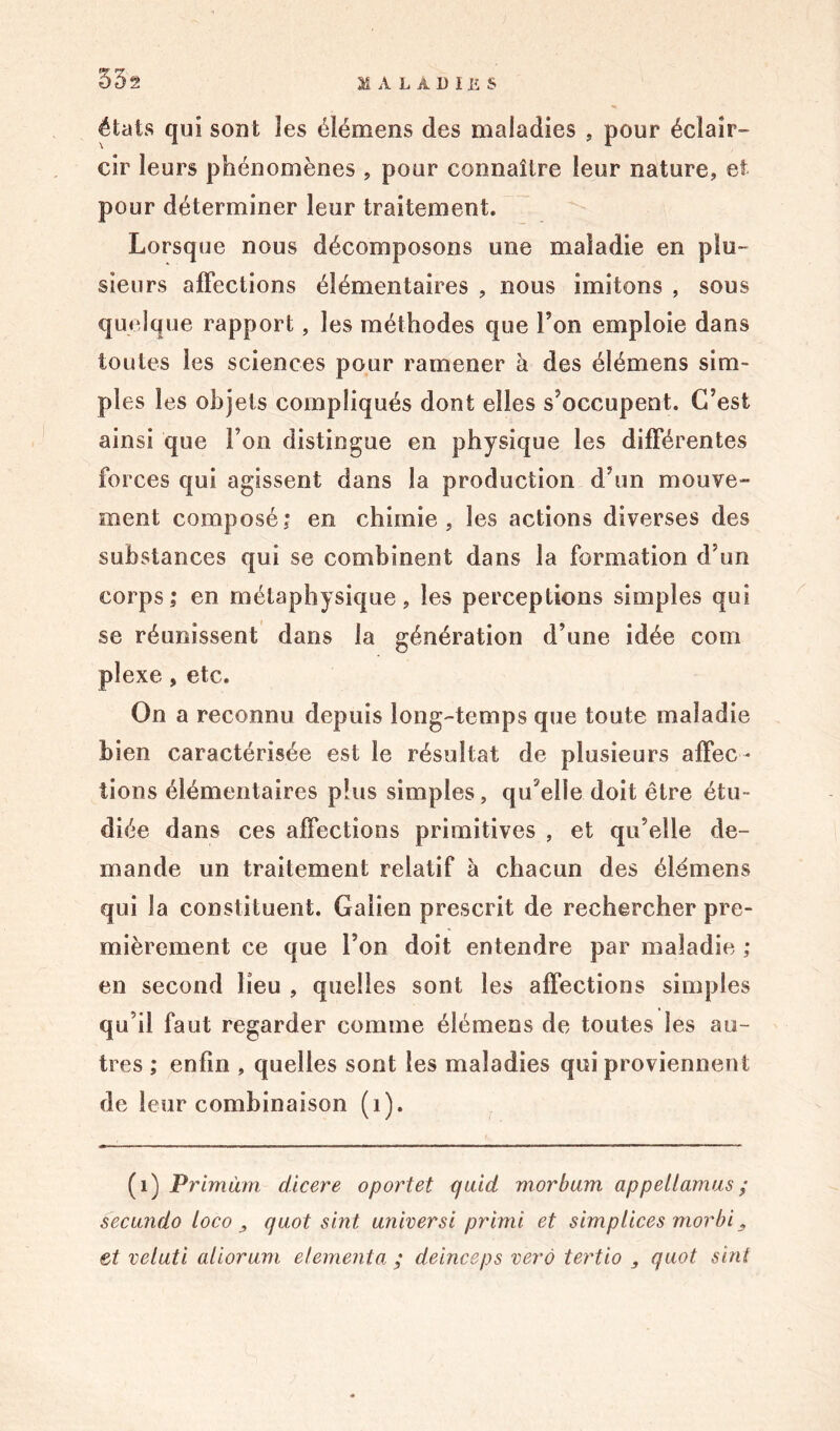 55s états qui sont îes élémens des maladies , pour éclair- cir leurs phénomènes , pour connaître leur nature, et pour déterminer leur traitement. Lorsque nous décomposons une maladie en plu- sieurs affections élémentaires , nous imitons , sous quelque rapport, les méthodes que Ton emploie dans toutes les sciences pour ramener à des élémens sim- ples les objets compliqués dont elles s’occupent. C’est ainsi que Ton distingue en physique les différentes forces qui agissent dans la production d’un mouve- ment composé; en chimie, les actions diverses des substances qui se combinent dans la formation d’un corps; en métaphysique, les perceptions simples qui se réunissent dans la génération d’une idée com plexe, etc. On a reconnu depuis long-temps que toute maladie bien caractérisée est le résultat de plusieurs affec- tions élémentaires plus simples, qu’elle doit être étu- diée dans ces affections primitives , et qu’elle de- mande un traitement relatif à chacun des élémens qui la constituent. Galien prescrit de rechercher pre- mièrement ce que l’on doit entendre par maladie ; en second lieu , quelles sont les affections simples qu’il faut regarder comme élémens de toutes îes au- tres ; enfin , quelles sont les maladies qui proviennent de leur combinaison (1). (1) Primùm d'tcere oportet quiet morbum appellamus ; secundo loco quot sint. universi primi et simplices morbi, et veluti aliorum elementa ; deinceps verô tertio } quot sint