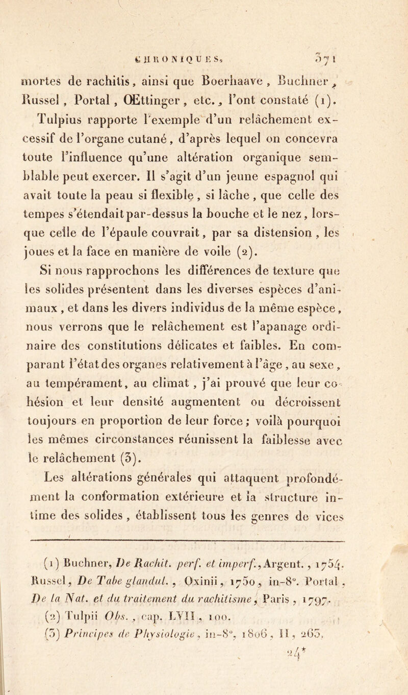 CHRONIQUES, 3 7 1 mortes de rachitis, ainsique Boerhaave , Buchner, Bussel , Portai, QEttinger, etc., l’ont constaté (î). Tulpius rapporte l'exemple d’un relâchement ex- cessif de l’organe cutané , d’après lequel on concevra toute l’influence qu’une altération organique sem- blable peut exercer. Il s’agit d’un jeune espagnol qui avait toute la peau si flexible , si lâche , que celle des tempes s’étendait par-dessus la bouche et le nez, lors- que celle de l’épaule couvrait, par sa distension , les ■ joues et la face en manière de voile (2). Si nous rapprochons les différences de texture que les solides présentent dans les diverses espèces d’ani- maux , et dans les divers individus de la même espèce, nous verrons que le relâchement est l’apanage ordi- naire des constitutions délicates et faibles. En com- parant l’état des organes relativement à l’âge, au sexe, au tempérament, au climat , j’ai prouvé que leur co- hésion et leur densité augmentent ou décroissent toujours en proportion de leur force; voilà pourquoi les mêmes circonstances réunissent la faiblesse avec le relâchement (3). Les altérations générales qui attaquent profondé- ment la conformation extérieure et ia structure in- time des solides , établissent tous les genres de vices (1) Buchner, De Raclât, perf. et imperf.^ Argent. , 1754. Bussel, De Tabe glandai., Oxinii, 1750, in-8°. Portai, De ta Nat. et du traitement du rachitisme, Paris , 1797. (2) Tu 1 pii Ob.s. , cap. LVII, 100. (3) Principes de Physiologie, in-8°, 1806, II, 265,