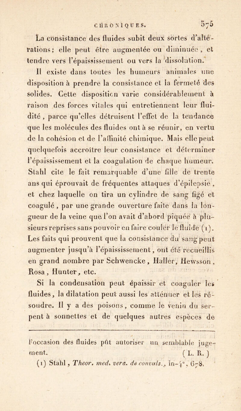 C1ÎR0NÏQUES. 5y5 La consistance des fluides subit deux sortes d’alté- Eations; elle peut être augmentée ou diminuée, et tendre vers l’épaississement ou vers la dissolution. Il existe dans toutes les humeurs animales une » disposition à prendre la consistance et la fermeté des solides. Cette disposition varie considérablement à raison des forces vitales qui entretiennent leur flui- dité , parce qu’elles détruisent reflet de la tendance que les molécules des fluides ont à se réunir, en vertu de la cohésion et de l’affinité chimique. Mais elle peut quelquefois accroître leur consistance et déterminer l’épaississement et la coagulation de chaque humeur. Slahî cite le fait remarquable d’une fille de trente ans qui éprouvait de fréquentes attaques d’épilepsie, et chez laquelle on tira un cylindre de sang figé et coagulé , par une grande ouverture faite dans la lon- gueur de la veine que l’on avait d’abord piquée à plu- sieurs reprises sans pouvoir en faire couler le fluide ( i ). Les faits qui prouvent que la consistance du sang peut augmenter jusqu’à l’épaississement, ont été recueillis en grand nombre par Schwencke, Haller, Hewsson , Rosa , Hunter, etc. Si la condensation peut épaissir et coaguler les fluides, la dilatation peut aussi les atténuer et les ré- soudre. Il y a des poisons, comme le venin du ser- pent à sonnettes et de quelques autres espèces de ^occasion des fluides pût autoriser un semblable juge- ment. ( L. R. )
