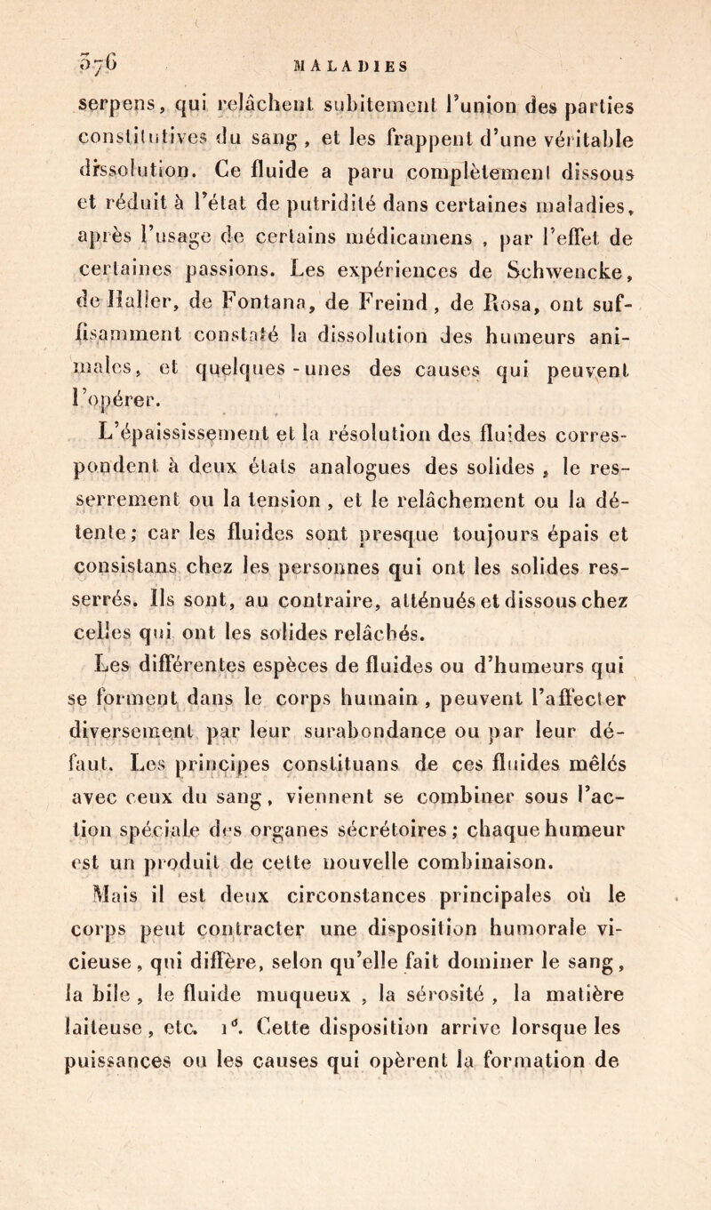 serpens, qui relâchent subitement Fumon des parties constitutives du sang , et les frappent d’une véritable dissolution. Ce fluide a paru .complètement dissous et réduit à l’état de putridité dans certaines maladies, après l’usage de certains médicamens , par l’effet de certaines passions. Les expériences de Schwencke, de Haller, de Fontana, de Freind, de Rosa, ont suf- fisamment constaté la dissolution des humeurs ani- males, et quelques-unes des causes qui peuvent l’opérer. L’épaississement et la résolution des fluides corres- pondent à deux étals analogues des solides , le res- serrement ou la tension , et le relâchement ou la dé- tente; car les fluides sont presque toujours épais et consistons chez les personnes qui ont les solides res- serrés. Ils sont, au contraire, atténués et dissous chez celles qui ont les solides relâchés. Les différentes espèces de fluides ou d’humeurs qui se forment dans le corps humain , peuvent l’affecter diversement par leur surabondance ou par leur dé- faut. Les principes constituons de ces fluides mêlés avec ceux du sang, viennent se combiner sous l’ac- tion spéciale des organes sécrétoires; chaque humeur est un produit de celte nouvelle combinaison. Mais il est deux circonstances principales où le corps peut contracter une disposition humorale vi- cieuse, qui diffère, selon qu’elle fait dominer le sang, la bile , le fluide muqueux , la sérosité , la matière laiteuse, etc. id. Cette disposition arrive lorsque les puissances ou les causes qui opèrent la formation de