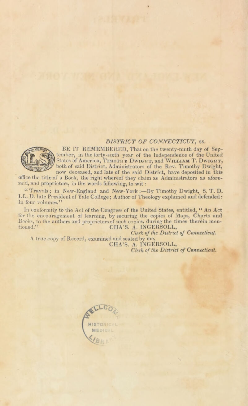 DISTRICT OF CONNECTICUT,, ss. BE IT REMEMBERED, That on the twenty-ninth day of Sep- tember, in the forty-sixth year of the Independence of the United I States of America, Timothy Dwight, and William T. Dwight, both of said District, Administrators of the Rev. Timothy Dwight, now deceased, and late of the said District, have deposited in this office the title of a Book, the right whereof they claim as Administrators as afore- said, and proprietors, in the words following, to wit: “ Travels ; in New-England and New-York :—By Timothy Dwight, S. T. D. LL. D. late President of Yale College; Author of Theology explained and defended: In four volumes.” In conformity to the Act of the Congress of the United States, entitled, “ An Act for the encouragement of learning, by securing the copies of Maps, Charts and Books, to the authors and proprietors of such copies, during the times therein men- tioned.” CHA’S. A. INGERSOLL, Clerk of the District of Connecticut. A true copy of Record, examined and sealed by me, CHA’S. A. INGERSOLL, Clerk of the District of Connecticut.