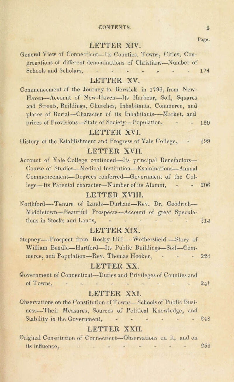 LETTER XIV. Page. General View of Connecticut—Its Counties. Towns, Cities, Con- gregations of different denominations of Christians—Number of Schools and Scholars, - 174 LETTER XV. Commencement of the Journey to Berwick in 1796, from New- Haven—Account of New-Haven—Its Harbour, Soil, Squares and Streets, Buildings, Churches, Inhabitants, Commerce, and places of Burial—Character of its Inhabitants—Market, and prices of Provisions—State of Society—Population, - - 180 LETTER XVI. History of the Establishment and Progress of Yale College, - 199 LETTER XVII. Account of Yale College continued—Its principal Benefactors— Course of Studies—Medical Institution—Examinations—Annual Commencement—Degrees conferred—Government of the Col- lege—Its Parental character—Number of its Alumni, - - 206 LETTER XVIII. Northford—Tenure of Lands—Durham—Rev. Dr. Goodrich— Middletown—Beautiful Prospects—Account of great Specula- tions in Stocks and Lands, ------ 214 LETTER XIX. Stepney—Prospect from Rocky-Hill Wethersfield—Story of William Beadle—Hartford—Its Public Buildings—Soil—Com- merce, and Population—Rev. Thomas Hooker, - 224 LETTER XX. Government of Connecticut—Duties and Privileges of Counties and of Towns, - -- -- -- -- 241 LETTER XXI. Observations on the Constitution of Towns—Schools of Public Busi- ness—Their Measures, Sources of Political Knowledge, and Stability in the Government, ------ 248 LETTER XXII. Original Constitution of Connecticut—Observations on it, and on its influence. -------- 253 0