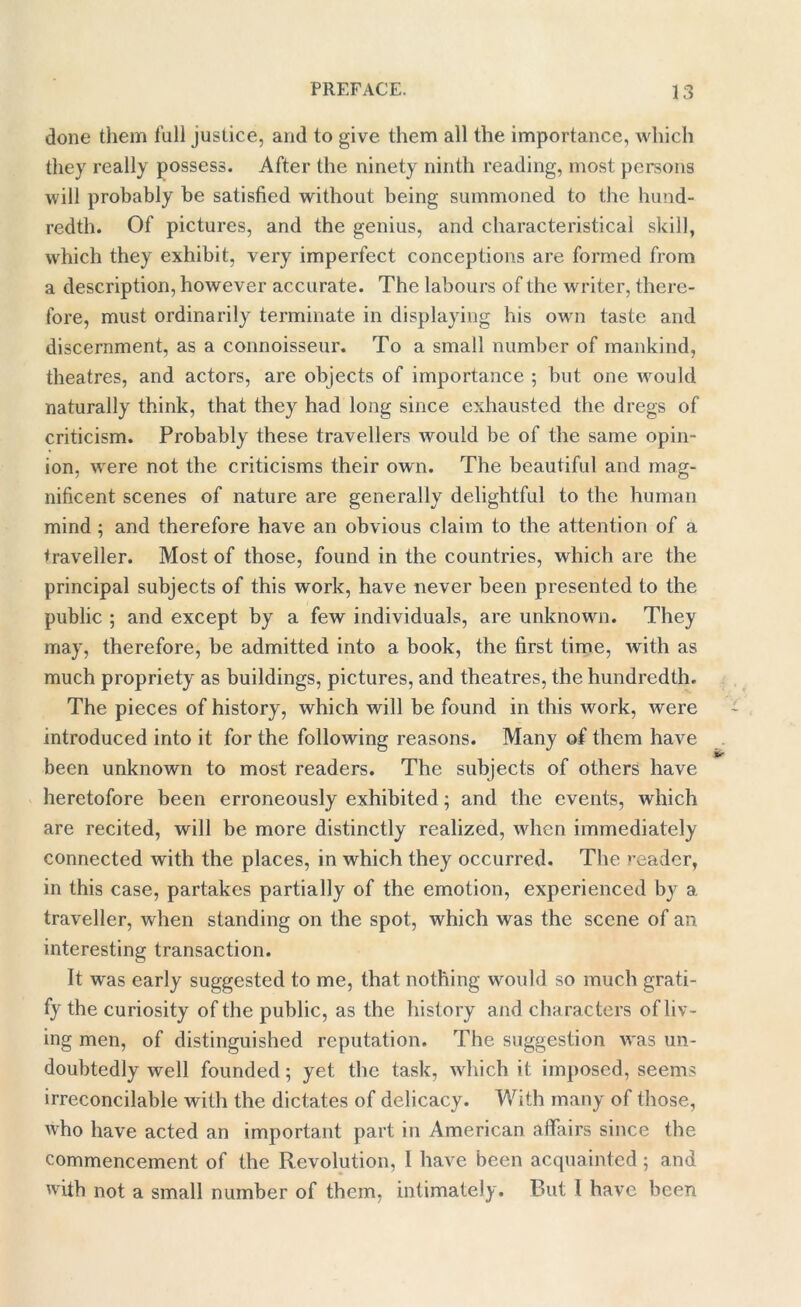 done them lull justice, and to give them all the importance, which they really possess. After the ninety ninth reading, most persons will probably be satisfied without being summoned to the hund- redth. Of pictures, and the genius, and characteristical skill, which they exhibit, very imperfect conceptions are formed from a description, however accurate. The labours of the writer, there- fore, must ordinarily terminate in displaying his own taste and discernment, as a connoisseur. To a small number of mankind, theatres, and actors, are objects of importance ; but one would naturally think, that they had long since exhausted the dregs of criticism. Probably these travellers would be of the same opin- ion, were not the criticisms their own. The beautiful and mag- nificent scenes of nature are generally delightful to the human mind ; and therefore have an obvious claim to the attention of a traveller. Most of those, found in the countries, which are the principal subjects of this work, have never been presented to the public ; and except by a few individuals, are unknown. They may, therefore, be admitted into a book, the first time, with as much propriety as buildings, pictures, and theatres, the hundredth. The pieces of history, which will be found in this work, were introduced into it for the following reasons. Many of them have been unknown to most readers. The subjects of others have heretofore been erroneously exhibited; and the events, which are recited, will be more distinctly realized, when immediately connected with the places, in which they occurred. The reader, in this case, partakes partially of the emotion, experienced by a traveller, when standing on the spot, which was the scene of an interesting transaction. It was early suggested to me, that nothing would so much grati- fy the curiosity of the public, as the history and characters of liv- ing men, of distinguished reputation. The suggestion was un- doubtedly well founded; yet the task, which it imposed, seems irreconcilable with the dictates of delicacy. With many of those, who have acted an important part in American affairs since the commencement of the Revolution, 1 have been acquainted; and with not a small number of them, intimately. But I have been