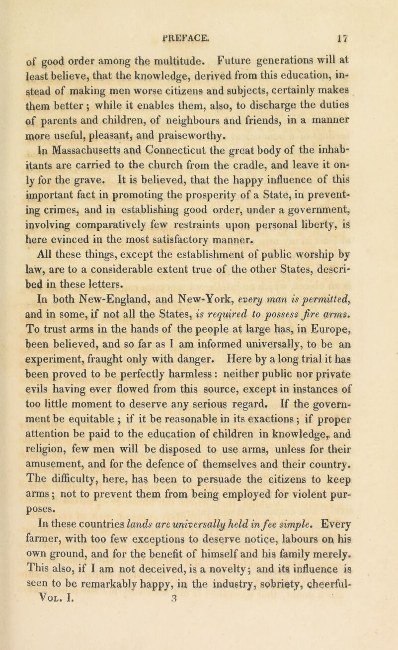 of good order among the multitude. Future generations will at least believe, that the knowledge, derived from this education, in- stead of making men worse citizens and subjects, certainly makes them better ; while it enables them, also, to discharge the duties of parents and children, of neighbours and friends, in a manner more useful, pleasant, and praiseworthy. In Massachusetts and Connecticut the great body of the inhab- itants are carried to the church from the cradle, and leave it on- ly for the grave. It is believed, that the happy influence of this important fact in promoting the prosperity of a State, in prevent- ing crimes, and in establishing good order, under a government, involving comparatively few restraints upon personal liberty, is here evinced in the most satisfactory manner. All these things, except the establishment of public worship by law, are to a considerable extent true of the other States, descri- bed in these letters. In both New-England, and New^York, every man is permitted, and in some, if not all the States, is required to possess fire arms. To trust arms in the hands of the people at large has, in Europe, been believed, and so far as I am informed universally, to be an experiment, fraught only with danger. Here by a long trial it has been proved to be perfectly harmless : neither public nor private evils having ever flowed from this source, except in instances of too little moment to deserve any serious regard. If the govern- ment be equitable ; if it be reasonable in its exactions ; if proper attention be paid to the education of children in knowledge,, and religion, few men will be disposed to use arms, unless for their amusement, and for the defence of themselves and their country. The difficulty, here, has been to persuade the citizens to keep arms ; not to prevent them from being employed for violent pur- poses. In these countries lands arc universally held in fee simple. Every farmer, with too few exceptions to deserve notice, labours on his own ground, and for the benefit of himself and his family merely. This also, if I am not deceived, is a novelty, and its influence is seen to be remarkably happy, in the industry, sobriety, cheerful- Vol. I. 3