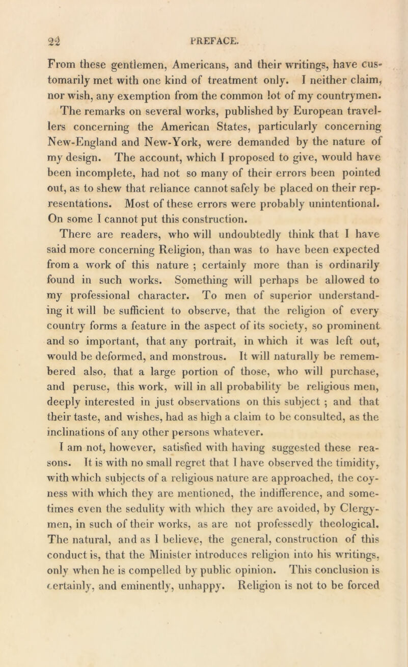 From these gentlemen, Americans, and their writings, have cus- tomarily met with one kind of treatment only. I neither claim, nor wish, any exemption from the common lot of my countrymen. The remarks on several works, published by European travel- lers concerning the American States, particularly concerning New-England and New-York, were demanded by the nature of my design. The account, which I proposed to give, would have been incomplete, had not so many of their errors been pointed out, as to shew that reliance cannot safely be placed on their rep- resentations. Most of these errors were probably unintentional. On some I cannot put this construction. There are readers, who will undoubtedly think that I have said more concerning Religion, than was to have been expected from a work of this nature ; certainly more than is ordinarily found in such works. Something will perhaps be allowed to my professional character. To men of superior understand- ing it will be sufficient to observe, that the religion of every country forms a feature in the aspect of its society, so prominent and so important, that any portrait, in which it was left out, would be deformed, and monstrous. It will naturally be remem- bered also, that a large portion of those, who will purchase, and peruse, this work, will in all probability be religious men, deeply interested in just observations on this subject ; and that their taste, and wishes, had as high a claim to be consulted, as the inclinations of any other persons whatever. I am not, however, satisfied with having suggested these rea- sons. It is with no small regret that 1 have observed the timidityr with which subjects of a religious nature are approached, the coy- ness with which they are mentioned, the indifference, and some- times even the sedulity with which they are avoided, by Clergy- men, in such of their works, as are not professedly theological. The natural, and as 1 believe, the general, construction of this conduct is, that the Minister introduces religion into his writings, only when he is compelled by public opinion. This conclusion is certainly, and eminently, unhappy. Religion is not to be forced