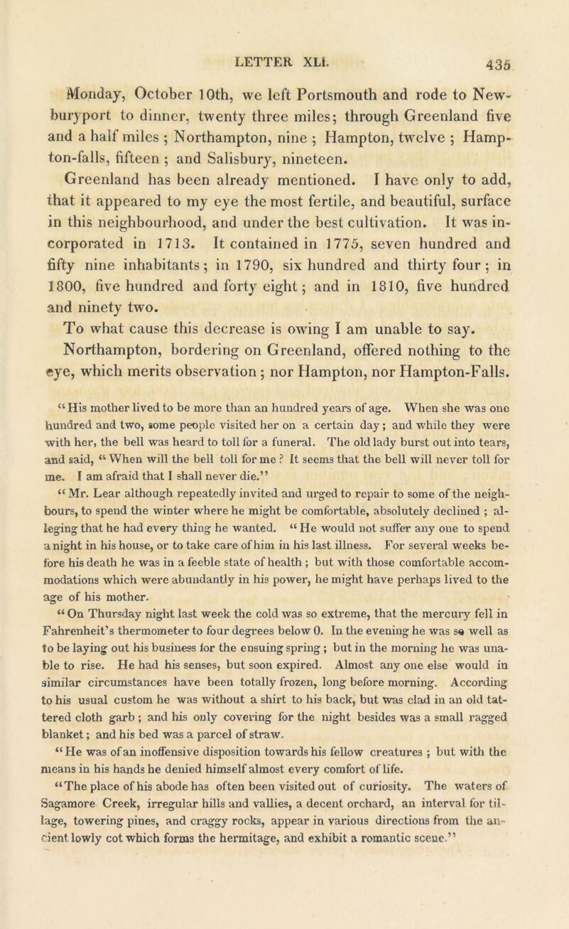 Monday, October 10th, we left Portsmouth and rode to New- buryport to dinner, twenty three miles; through Greenland five and a half miles ; Northampton, nine ; Hampton, twelve ; Hamp- ton-falls, fifteen ; and Salisbury, nineteen. Greenland has been already mentioned. I have only to add, that it appeared to my eye the most fertile, and beautiful, surface in this neighbourhood, and under the best cultivation. It was in- corporated in 1713. It contained in 1775, seven hundred and fifty nine inhabitants; in 1790, six hundred and thirty four ; in 1800, five hundred and forty eight; and in 1810, five hundred and ninety two. To what cause this decrease is owing I am unable to say. Northampton, bordering on Greenland, offered nothing to the eye, which merits observation ; nor Hampton, nor Hampton-Falls. “ His mother lived to be more than an hundred years of age. When she was one hundred and two, some people visited her on a certain day; and while they were with her, the bell was heard to toll for a funeral. The old lady burst out into tears, and said, “ When will the bell toll for me ? It seems that the bell will never toll for me. I am afraid that I shall never die.” “ Mr. Lear although repeatedly invited and urged to repair to some of the neigh- bours, to spend the winter where he might be comfortable, absolutely declined ; al- leging that he had every thing he wanted. “ He would not suffer any one to spend anight in his house, or to take care of him in his last illness. For several weeks be- fore his death he was in a feeble state of health ; but with those comfortable accom- modations which were abundantly in his power, he might have perhaps lived to the age of his mother. “ On Thursday night last week the cold was so extreme, that the mercury fell in Fahrenheit’s thermometer to four degrees below 0. In the evening he was se well as to be laying out his business for the ensuing spring; but in the morning he was una- ble to rise. He had his senses, but soon expired. Almost any one else would in similar circumstances have been totally frozen, long before morning. According to his usual custom he was without a shirt to his back, but was clad in an old tat- tered cloth garb ; and his only covering for the night besides was a small ragged blanket; and his bed was a parcel of straw. “ He was of an inoffensive disposition towards his fellow creatures ; but with the means in his hands he denied himself almost every comfort of life. “The place of his abode has often been visited out of curiosity. The waters of Sagamore Creek, irregular hills and vallies, a decent orchard, an interval for til- lage, towering pines, and craggy rocks, appear in various directions from the an- cient lowly cot which forms the hermitage, and exhibit a romantic scene,”