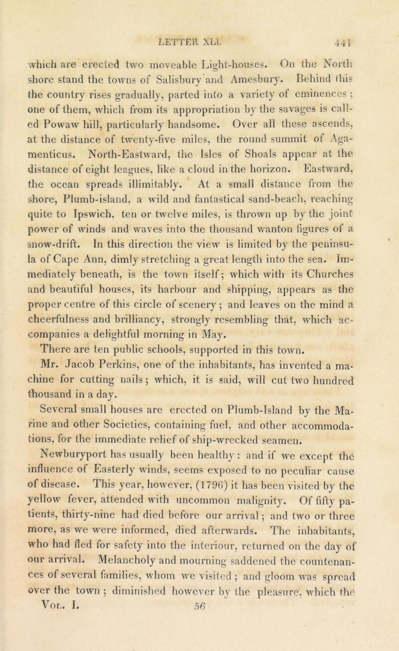 which are creeled two moveable Light-houses. On the North shore stand the towns of Salisbury and Amesbury. Behind Ibis the country rises gradually, parted into a variety of eminences ; one of them, which from its appropriation by the savages is call- ed Powaw hill, particularly handsome. Over all these ascends, at the distance of twenty-five miles, the round summit of Aga- menticus. North-Eastward, the Isles of Shoals appear at the distance of eight leagues, like a cloud in the horizon. Eastward, the ocean spreads inimitably. At a small distance from the shore, Plumb-island, a wild and fantastical sand-beach, reaching quite to Ipswich, ten or twelve miles, is thrown up by the joint power of winds and wraves into the thousand wanton figures of a snow-drift. In this direction the view is limited by the peninsu- la of Cape Ann, dimly stretching a great length into the sea. Im- mediately beneath, is the town itself; which with its Churches and beautiful houses, its harbour and shipping, appears as the proper centre of this circle of scenery ; and leaves on the mind a cheerfulness and brilliancy, strongly resembling that, which ac- companies a delightful morning in May. There are ten public schools, supported in this town. Mr. Jacob Perkins, one of the inhabitants, has invented a ma- chine for cutting nails ; which, it is said, will cut two hundred thousand in a day. Several small houses are erected on Plumb-Island by the Ma- rine and other Societies, containing fuel, and other accommoda- tions, for the immediate relief of ship-wrecked seamen. Newburyport has usually been healthy: and if we except the influence of Easterly winds, seems exposed to no peculiar cause of disease. This year, however, (1796) it has been visited by the yellow fever, attended with uncommon malignity. Of fifty pa- tients, thirty-nine had died before our arrival; and two or three more, as we were informed, died afterwards. The inhabitants, who had fled for safety into the intcriour, returned on the day of our arrival. Melancholy and mourning saddened the countenan- ces of several families, whom we visited ; and gloom was spread over the town ; diminished however by the pleasure, which the Vor,. I. 56