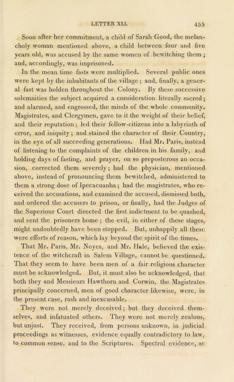 Soon after her commitment, a child of Sarah Good, the melan- choly woman mentioned above, a child between four and five years old, was accused by the same women of bewitching them ; and, accordingly, was imprisoned. In the mean time fasts were multiplied. Several public ones were kept by the inhabitants of the village ; and, finally, a gener- al fast was holden throughout the Colony. By these successive solemnities the subject acquired a consideration literally sacred; and alarmed, and engrossed, the minds of the whole community. Magistrates, and Clergymen, gave to it the weight of their belief, and their reputation; led their fellow-citizens into a labyrinth of error, and iniquity; and stained the character of their Country, in the eye of all succeeding generations. Had Mr. Paris, instead of listening to the complaints of the children in his family, and holding days of fasting, and prayer, on so preposterous an occa- sion, corrected them severely; had the physician, mentioned above, instead of pronouncing them bewitched, administered to them a strong dose of Ipecacuanha; had the magistrates, who re- ceived the accusations, and examined the accused, dismissed both, and ordered the accusers to prison, or finally, had the Judges of the Superiour Court directed the first indictment to be quashed, and sent the prisoners home ; the evil, in either of these stages, might undoubtedly have been stopped. But, unhappily all these were efforts of reason, which lay beyond the spirit of the times. That Mr. Paris, Mr. Noyes, and Mr. Hale, believed the exis- tence of the witchcraft in Salem Village, cannot be questioned. That they seem to have been men of a fair religious character must be acknowledged. But, it must also be acknowledged, that both they and Messieurs Hawthorn and Corwin, the Magistrates principally concerned, men of good character likewise, were, in the present case, rash and inexcusable. They were not merely deceived; but they deceived them- selves, and infatuated others. They were not merely zealous, but unjust. They received, from persons unknown, in judicial proceedings as witnesses, evidence equally contradictory to law, to common sense, and to the Scriptures. Spectral evidence, as