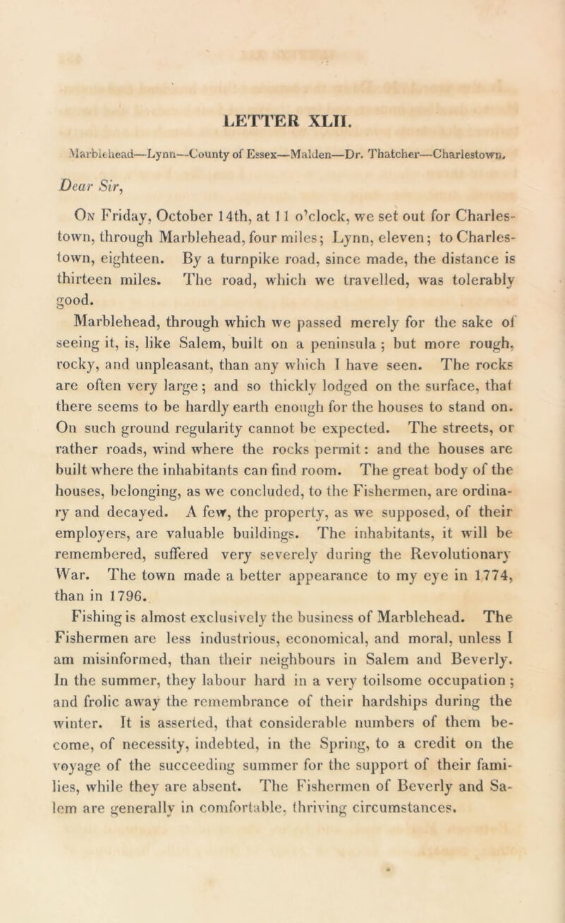 Max’biehead—Lynn—County of Essex—Malden—Dr. Thatcher—Charlestown. Dear Sir, On Friday, October 14th, at 11 o’clock, we set out for Charles- town, through Marblehead, four miles; Lynn, eleven; to Charles- town, eighteen. By a turnpike road, since made, the distance is thirteen miles. The road, which we travelled, was tolerably good. Marblehead, through which we passed merely for the sake of seeing it, is, like Salem, built on a peninsula; but more rough, rocky, and unpleasant, than any which I have seen. The rocks are often very large; and so thickly lodged on the surface, that there seems to be hardly earth enough for the houses to stand on. On such ground regularity cannot be expected. The streets, or rather roads, wrind where the rocks permit: and the houses are built where the inhabitants can find room. The great body of the houses, belonging, as we concluded, to the Fishermen, are ordina- ry and decayed. A few, the property, as we supposed, of their employers, are valuable buildings. The inhabitants, it will be remembered, suffered very severely during the Revolutionary War. The town made a better appearance to my eye in 1774, than in 1796. Fishing is almost exclusively the business of Marblehead. The Fishermen are less industrious, economical, and moral, unless I am misinformed, than their neighbours in Salem and Beverly. In the summer, they labour hard in a very toilsome occupation ; and frolic away the remembrance of their hardships during the winter. It is asserted, that considerable numbers of them be- come, of necessity, indebted, in the Spring, to a credit on the voyage of the succeeding summer for the support of their fami- lies, while they are absent. The Fishermen of Beverly and Sa- lem are generally in comfortable, thriving circumstances.