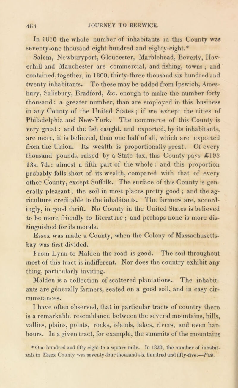 In 1810 the whole number of inhabitants in this County wa? seventy-one thousand eight hundred and eighty-eight.* Salem, Newburyport, Gloucester, Marblehead, Beverly, Hav- erhill and Manchester are commercial, and fishing, towns ; and contained, together, in 1800, thirty-three thousand six hundred and twenty inhabitants. To these may be added from Ipswich, Ames- bury, Salisbury, Bradford, &c. enough to make the number forty thousand : a greater number, than are employed in this business in any County of the United States ; if we except the cities of Philadelphia and New-York. The commerce of this County is very great: and the fish caught, and exported, by its inhabitants, are more, it is believed, than one half of all, which are exported from the Union. Its wealth is proportionally great. Of every thousand pounds, raised by a State tax, this County pays £193 13s. 7d.: almost a fifth part of the whole : and this proportion probably falls short of its wealth, compared with that of even other County, except Suffolk. The surface of this County is gen- erally pleasant; the soil in most places pretty good ; and the ag- riculture creditable to the inhabitants. The farmers are, accord- ingly, in good thrift. No County in the United States is believed to be more friendly to literature ; and perhaps none is more dis- tinguished for its morals. Essex was made a County, when the Colony of Massachusetts- bay was first divided. From Lynn to Malden the road is good. The soil throughout most of this tract is indifferent. Nor does the country exhibit any thing, particularly inviting. Malden is a collection of scattered plantations. The inhabit- ants are generally farmers, seated on a good soil, and in easy cir- cumstances. I have often observed, that in particular tracts of country there is a remarkable resemblance between the several mountains, hills, vallies, plains, points, rocks, islands, lakes, rivers, and even har- bours. In a given tract, for example, the summits of the mountains * One hundred and fifty eight to a square mile. In 1820, the number of inhabit- ants in Essex County was seventy-four thousand six hundred ami fifty-five.—Puff.