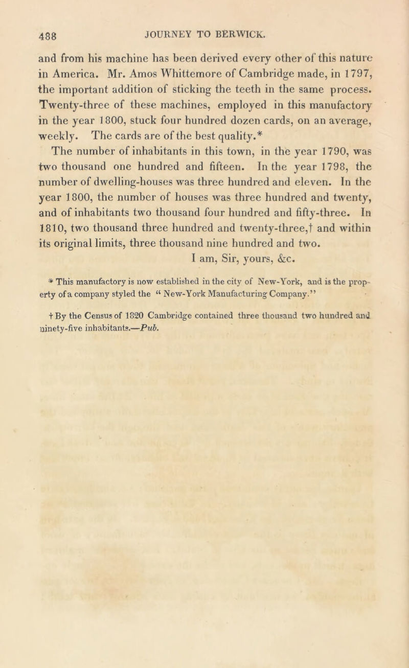 and from his machine has been derived every other of this nature in America. Mr. Amos Whittemore of Cambridge made, in 1797, the important addition of sticking the teeth in the same process. Twenty-three of these machines, employed in this manufactory in the year 1800, stuck four hundred dozen cards, on an average, weekly. The cards are of the best quality.* The number of inhabitants in this town, in the year 1790, was two thousand one hundred and fifteen. In the year 1798, the number of dwelling-houses was three hundred and eleven. In the year 1800, the number of houses was three hundred and twenty, and of inhabitants two thousand four hundred and fifty-three. In 1810, two thousand three hundred and twenty-three,! and within its original limits, three thousand nine hundred and two. I am, Sir, yours, &c. * This manufactory is now established in the city of New-York, and is the prop- erty of a company styled the “ New-York Manufacturing Company.” tBy the Census of 1820 Cambridge contained three thousand two hundred and ninety-five inhabitants.—Pub.