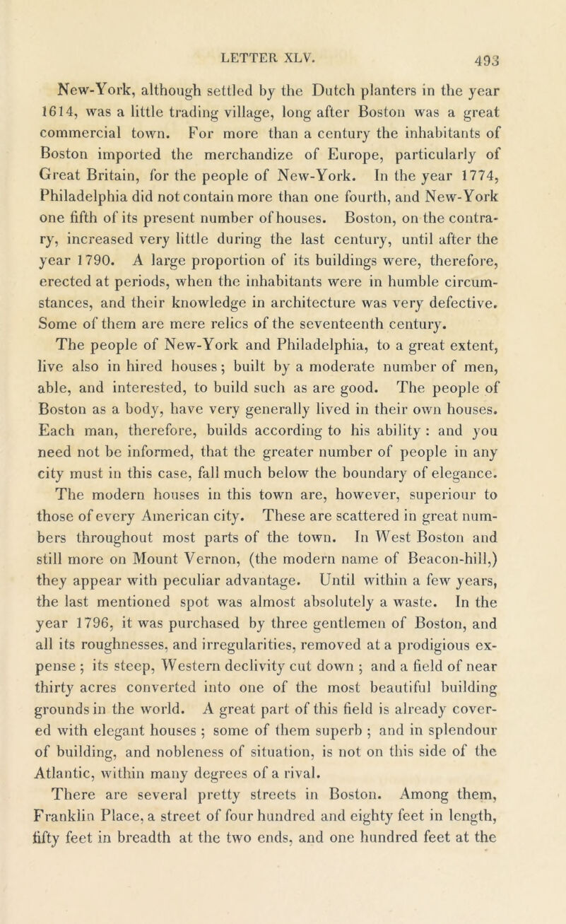 New-York, although settled by the Dutch planters in the year 1614, was a little trading village, long after Boston was a great commercial town. For more than a century the inhabitants of Boston imported the merchandize of Fuirope, particularly of Great Britain, for the people of New-York. In the year 1774, Philadelphia did not contain more than one fourth, and New-York one fifth of its present number of houses. Boston, on the contra- ry, increased very little during the last century, until after the year 1790. A large proportion of its buildings were, therefore, erected at periods, when the inhabitants were in humble circum- stances, and their knowledge in architecture was very defective. Some of them are mere relics of the seventeenth century. The people of New-York and Philadelphia, to a great extent, live also in hired houses; built by a moderate number of men, able, and interested, to build such as are good. The people of Boston as a body, have very generally lived in their own houses. Each man, therefore, builds according to his ability : and you need not be informed, that the greater number of people in any city must in this case, fall much below the boundary of elegance. The modern houses in this town are, however, superiour to those of every American city. These are scattered in great num- bers throughout most parts of the town. In West Boston and still more on Mount Vernon, (the modern name of Beacon-hill,) they appear with peculiar advantage. Until within a few years, the last mentioned spot was almost absolutely a waste. In the year 1796, it was purchased by three gentlemen of Boston, and all its roughnesses, and irregularities, removed at a prodigious ex- pense ; its steep, Western declivity cut down ; and a field of near thirty acres converted into one of the most beautiful building groundsill the world. A great part of this field is already cover- ed with elegant houses ; some of them superb ; and in splendour of building, and nobleness of situation, is not on this side of the Atlantic, within many degrees of a rival. There are several pretty streets in Boston. Among them, Franklin Place, a street of four hundred and eighty feet in length, fifty feet in breadth at the two ends, and one hundred feet at the