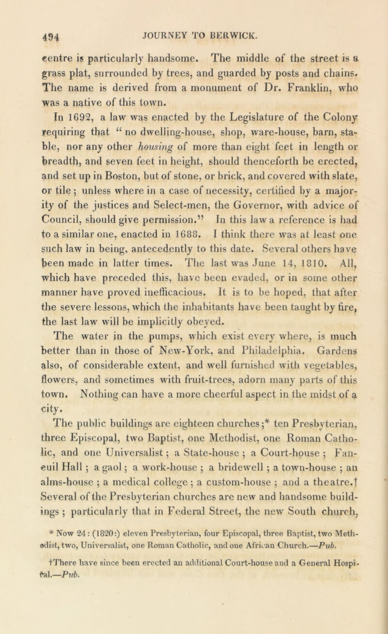 centre is particularly handsome. The middle of the street is a grass plat, surrounded by trees, and guarded by posts and chains. The name is derived from a monument of Dr. Franklin, who was a native of this town. In 1692, a law was enacted by the Legislature of the Colony requiring that “ no dwelling-house, shop, ware-house, barn, sta- ble, nor any other housing of more than eight feet in length or breadth, and seven feet in height, should thenceforth be erected, and set up in Boston, but of stone, or brick, and covered with slate, or tile; unless where in a case of necessity, certilicd by a major- ity of the justices and Select-men, the Governor, with advice of Council, should give permission.” In this law a reference is had to a similar one, enacted in 1688. I think there was at least one such law in being, antecedently to this date. Several others have been made in latter times. The last was June 14, 1810. All, which have preceded this, have been evaded, or in some other manner have proved inefficacious. It is to be hoped, that after the severe lessons, which the inhabitants have been taught by tire, the last law will be implicitly obeyed. The water in the pumps, which exist every where, is much better than in those of New-York, and Philadelphia. Gardens also, of considerable extent, and well furnished with vegetables, flowers, and sometimes with fruit-trees, adorn many parts of this town. Nothing can have a more cheerful aspect in the midst of a city. The public buildings are eighteen churches;* ten Presbyterian, three Episcopal, two Baptist, one Methodist, one Roman Catho- lic, and one Universalist; a State-house ; a Court-house ; Fan- euil Hall ; a gaol; a work-house ; a bridewell ; a town-house ; an alms-house ; a medical college; a custom-house ; and a theatre.t Several of the Presbyterian churches are new and handsome build- ings ; particularly that in Federal Street, the new South church, * Now 24 : (1820:) eleven Presbyterian, four Episcopal, three Baptist, two Meth- odist, two, Universalist, one Roman Catholic, and one African Church.—Pub. tThere have since been erected an additional Court-house and a General Hospi- tal.—Pub.