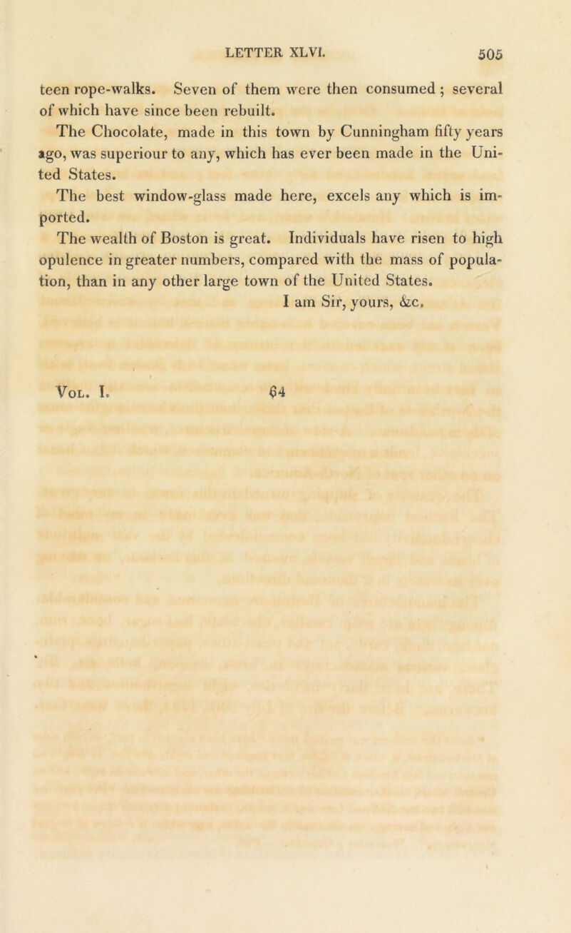 teen rope-walks. Seven of them were then consumed ; several of which have since been rebuilt. The Chocolate, made in this town by Cunningham fifty years ago, was superiour to any, which has ever been made in the Uni- ted States. The best window-glass made here, excels any which is im- ported. The wealth of Boston is great. Individuals have risen to high opulence in greater numbers, compared with the mass of popula- tion, than in any other large town of the United States. I am Sir, yours, 6ic. Vol. I. 64