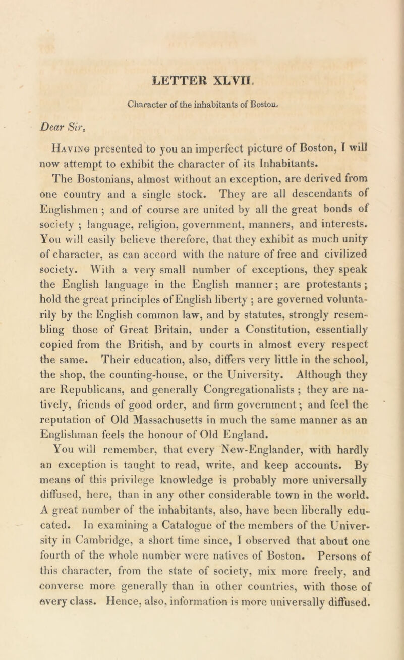 Character of the inhabitants of Boston, Dear Sir, Having presented to you an imperfect picture of Boston, f will now attempt to exhibit the character of its Inhabitants. The Bostonians, almost without an exception, are derived from one country and a single stock. They are all descendants of Englishmen ; and of course are united by all the great bonds of society ; language, religion, government, manners, and interests. You will easily believe therefore, that they exhibit as much unity of character, as can accord with the nature of free and civilized society. With a very small number of exceptions, they speak the English language in the English manner; are protestants ; hold the great principles of English liberty ; are governed volunta- rily by the English common law, and by statutes, strongly resem- bling those of Great Britain, under a Constitution, essentially copied from the British, and by courts in almost every respect the same. Their education, also, differs very little in the school, the shop, the counting-house, or the University. Although they are Republicans, and generally Congregationalists ; they are na- tively, friends of good order, and firm government; and feel the reputation of Old Massachusetts in much the same manner as an Englishman feels the honour of Old England. You will remember, that every New-Englander, with hardly an exception is taught to read, write, and keep accounts. By means of this privilege knowledge is probably more universally diffused, here, than in any other considerable town in the world. A great number of the inhabitants, also, have been liberally edu- cated. In examining a Catalogue of the members of the Univer- sity in Cambridge, a short time since, I observed that about one fourth of the whole number were natives of Boston. Persons of this character, from the state of society, mix more freely, and converse more generally than in other countries, with those of every class. Hence, also, information is more universally diffused.