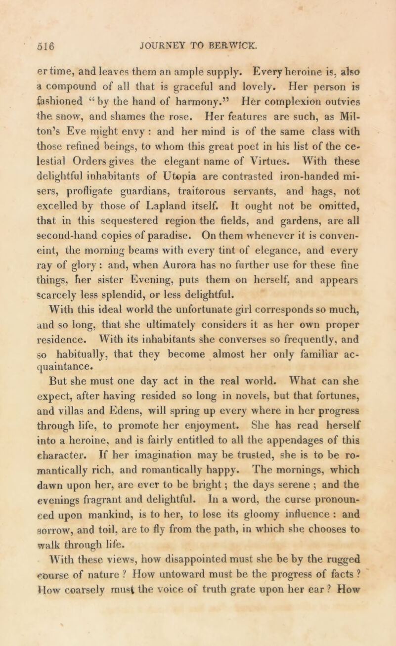 ertime, and leaves them an ample supply. Every heroine is, also a compound of all that is graceful and lovely. Her person is fashioned “by the hand of harmony.” Her complexion outvies the snow, and shames the rose. Her features are such, as Mil- ton’s Eve might envy : and her mind is of the same class with those refined beings, to whom this great poet in his list of the ce- lestial Orders gives the elegant name of Virtues. With these delightful inhabitants of Utopia are contrasted iron-handed mi- sers, profligate guardians, traitorous servants, and hags, not excelled by those of Lapland itself. It ought not be omitted, that in this sequestered region the fields, and gardens, are all second-hand copies of paradise. On them whenever it is conven- eint, the morning beams with every tint of elegance, and every ray of glory : and, when Aurora has no further use for these fine things, her sister Evening, puts them on herself, and appears scarcely less splendid, or less delightful. With this ideal world the unfortunate girl corresponds so much, and so long, that she ultimately considers it as her own proper residence. With its inhabitants she converses so frequently, and so habitually, that they become almost her only familiar ac- quaintance. But she must one day act in the real world. What can she expect, after having resided so long in novels, but that fortunes, and villas and Edens, will spring up every where in her progress through life, to promote her enjoyment. She has read herself into a heroine, and is fairly entitled to all the appendages of this character. If her imagination may be trusted, she is to be ro- mantically rich, and romantically happy. The mornings, which dawn upon her, are ever to be bright; the days serene ; and the evenings fragrant and delightful. In a word, the curse pronoun- ced upon mankind, is to her, to lose its gloomy influence : and sorrow, and toil, are to fly from the path, in which she chooses to walk through life. With these views, how disappointed must she be by the rugged course of nature ? How untoward must be the progress of facts ? How coarsely must the voice of truth grate upon her ear ? How