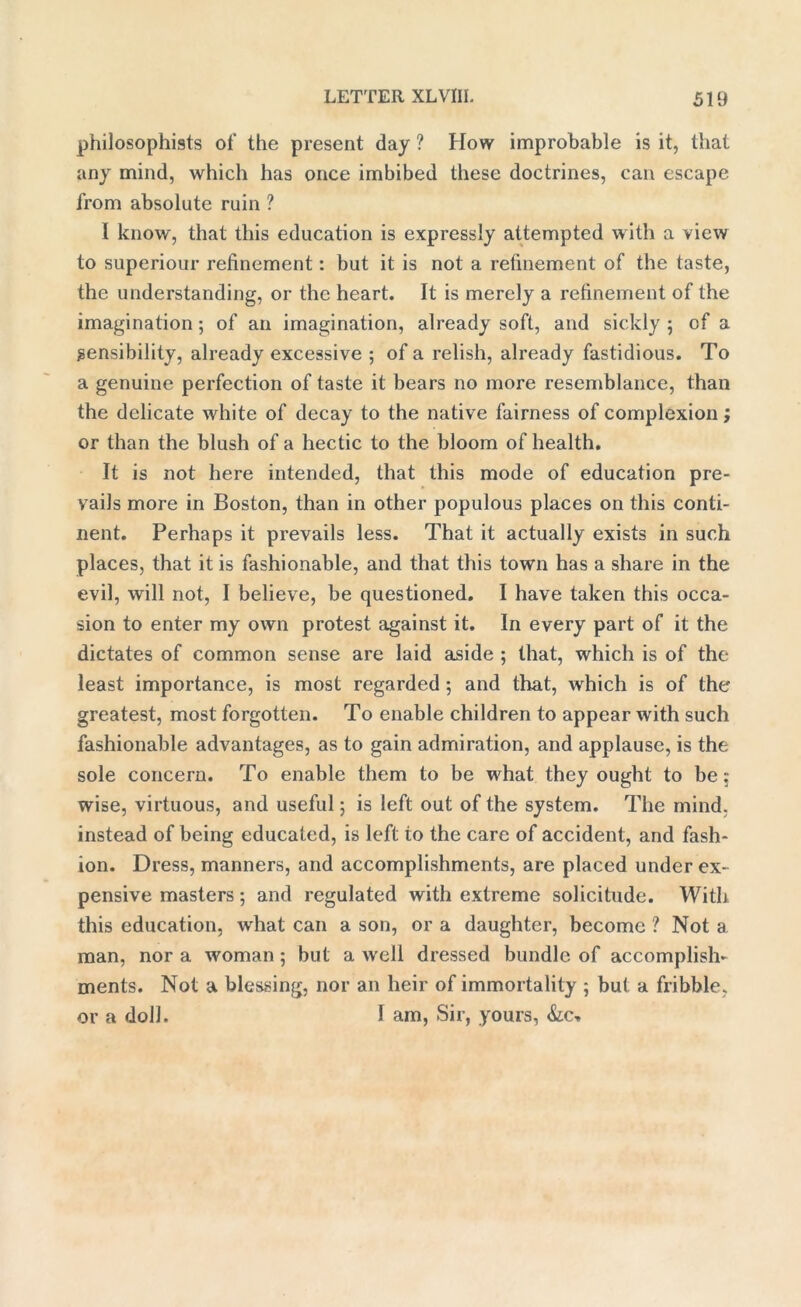 philosophists of the present day ? How improbable is it, that any mind, which has once imbibed these doctrines, can escape from absolute ruin ? I know, that this education is expressly attempted with a view to superiour refinement: but it is not a refinement of the taste, the understanding, or the heart. It is merely a refinement of the imagination; of an imagination, already soft, and sickly 5 of a sensibility, already excessive ; of a relish, already fastidious. To a genuine perfection of taste it bears no more resemblance, than the delicate white of decay to the native fairness of complexion; or than the blush of a hectic to the bloom of health. It is not here intended, that this mode of education pre- vails more in Boston, than in other populous places on this conti- nent. Perhaps it prevails less. That it actually exists in such places, that it is fashionable, and that this town has a share in the evil, will not, I believe, be questioned. I have taken this occa- sion to enter my own protest against it. In every part of it the dictates of common sense are laid aside ; that, which is of the least importance, is most regarded ; and that, which is of the greatest, most forgotten. To enable children to appear with such fashionable advantages, as to gain admiration, and applause, is the sole concern. To enable them to be what they ought to be: wise, virtuous, and useful; is left out of the system. The mind, instead of being educated, is left to the care of accident, and fash- ion. Dress, manners, and accomplishments, are placed under ex- pensive masters; and regulated with extreme solicitude. With this education, what can a son, or a daughter, become ? Not a man, nor a woman; but a well dressed bundle of accomplish- ments. Not a blessing, nor an heir of immortality 5 but a fribble, or a doll. I am, Sir, yours,