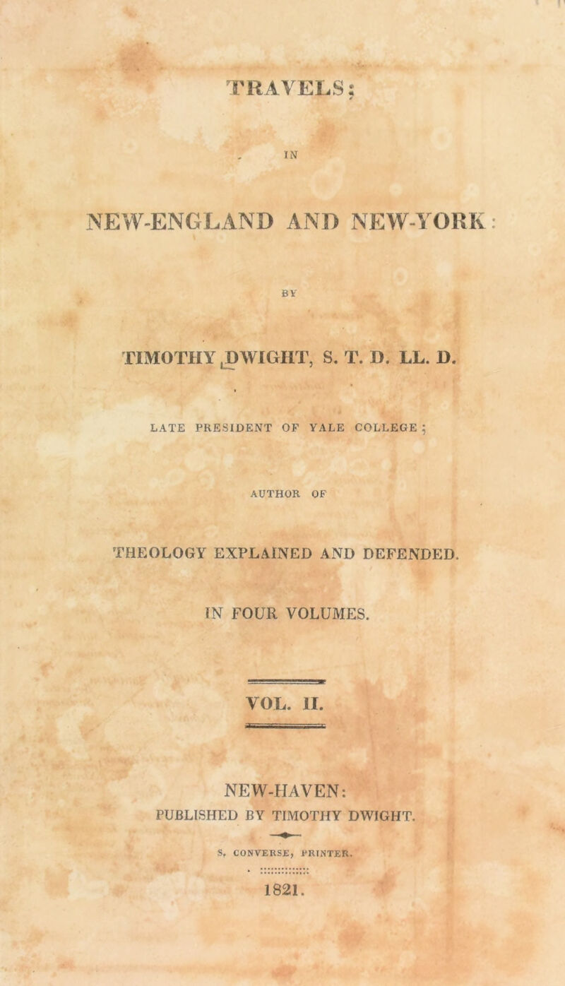 TRAVELS: A. IN NEW-ENGLAND AND NEW-YORK BV TIMOTHY . DWIGHT, S. T. D. LL. D. > LATE PRESIDENT OF YALE COLLEGE ; AUTHOR OF THEOLOGY EXPLAINED AND DEFENDED. IN FOUR VOLUMES. VOL. II. NEW-FIAVEN: PUBLISHED BY TIMOTHY DWIGHT. Sf CONVERSE, PRINTER. 1821.