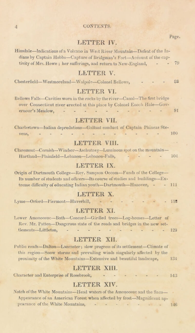 Page. LETTER IV. Hinsdale—Indications of a Volcano in We. t River Mountain—Defeat of the In- dians by Captain Hobbs—Capture of Bridgman’s Fort—Account of the cap- tivity of Mrs. Howe ; her sufferings, and return to New-England, - - 79 LETTER V. Chesterfield—Westmoreland—Walpole—Colonel Bellows, 88 LETTER VI. Bellows Falls—Cavities worn in the rocks by the river—Canal—The first bridge over Connecticut river erected at this place by Colonel Enoch Hale—Gov- ernour’s Meadow, - -- -- -- -- - 9f LETTER VII. Charlestown—Indian depredations—Gallant conduct of Captain Phineas Ste- vens, '----- 100 LETTER VIII. Claremont—Cornish—Windsor—Aschutney—Luminous spot on the mountain— Hartland—Plainfield—Lebanon—Lebanon-Falls, - - - 104 LETTER IX. Origin of Dartmouth College—Rev. Sampson Occom—Funds of the College— Its number of students and officers—Its course of studies and buildings—Ex- treme difficulty of educating Indian youth—Dartmouth—Hanover, - - 111 LETTER X. Lyme—Orford—Piermont—Haverhill, - - - - - - - 11S LETTER XI. Lower Amonoosuc—Bath—Concord—Girdled trees—Log-houses—Letter of Rev. Mr. Patten—Dangerous state of the roads and bridges in the new set- tlements—Littleton, -------- - 123 LETTER XII. Public roads—Dalton—Lancaster; slow progress of its settlement—Climate of this region—Snow storms and prevailing winds singularly affected by the proximity of the White Mountains—Extensive and beautiful landscape, 134 LETTER XIII. Character and Enterprise or Rosebrook, ------ 143 LETTER XIV. Notch of the White Mountains—Head waters of the Amonoosuc and the Saco— Appearance of an American Forest when affected by frost—Magnificent ap- pearance of the White Mountains, ------- 146