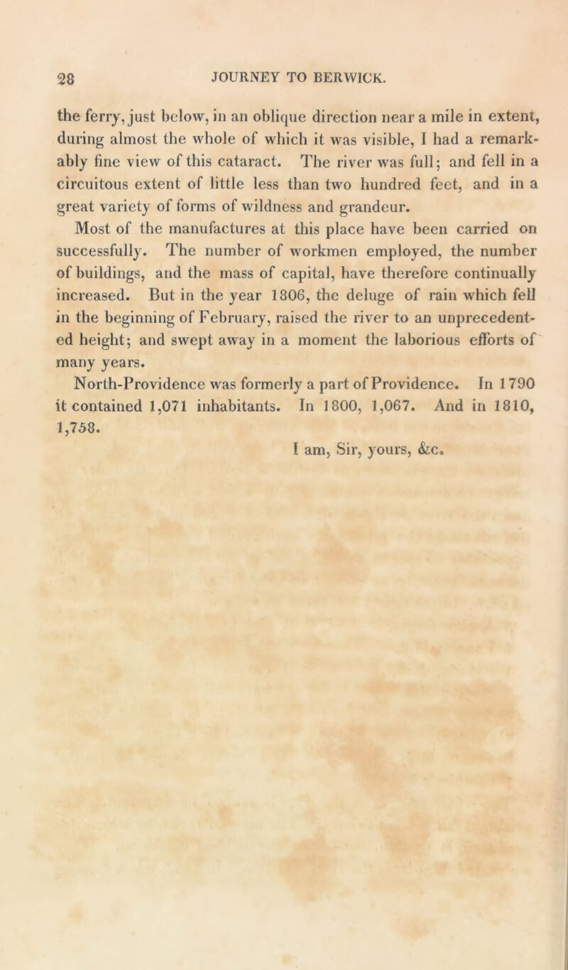 the ferry, just below, in an oblique direction near a mile in extent, during almost the whole of which it was visible, I had a remark- ably tine view of this cataract. The river was full; and fell in a circuitous extent of little less than two hundred feet, and in a great variety of forms of wildness and grandeur. Most of the manufactures at this place have been carried on successfully. The number of workmen employed, the number of buildings, and the mass of capital, have therefore continually increased. But in the year 1806, the deluge of rain which fell in the beginning of February, raised the river to an unprecedent- ed height; and swept away in a moment the laborious efforts of many years. North-Providence was formerly a part of Providence. In 1 790 it contained 1,071 inhabitants. In 1800, 1,067. And in 1810, 1,758. I am, Sir, yours, &c.