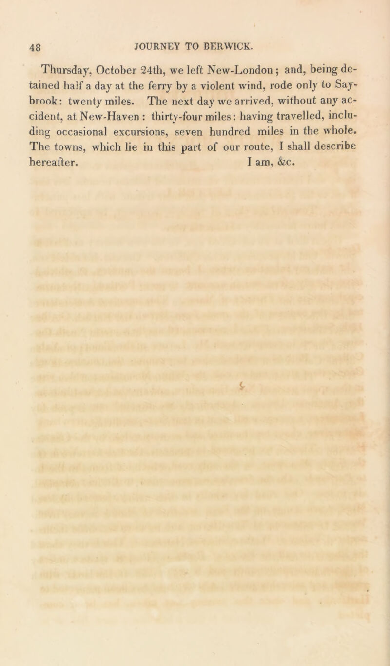 Thursday, October 24th, we left New-London ; and, being de- tained half a day at the ferry by a violent wind, rode only to Say- brook: twenty miles. The next day we arrived, without any ac- cident, at New-Haven : thirty-four miles: having travelled, inclu- ding occasional excursions, seven hundred miles in the whole. The towns, which lie in this part of our route, I shall describe hereafter. I am, &c.