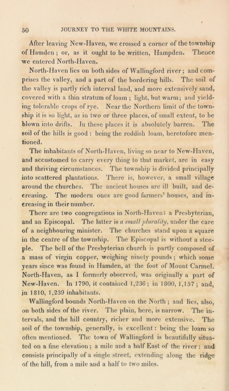 After leaving New-Haven, we crossed a corner of the township of Hamden ; or, as it ought to be written, Hampden. Thence ~we entered North-Haven. North-Haven lies on both sides of Wallingford river; and com- prises the valley, and a part of the bordering hills. The soil of the valley is partly rich interval land, and more extensively sand, covered with a thin stratum of loam ; light, but warm; and yield- ing tolerable crops of rye. Near the Northern limit of the town- ship it is so light, as in two or three places, of small extent, to be blown into drifts. In these places it is absolutely barren. The soil of the hills is good : being the reddish loam, heretofore men- tioned. The inhabitants of North-Haven, living so near to New-Haven, and accustomed to carry every thing to that market, are in easy and thriving circumstances. The township is divided principally into scattered plantations. There is, however, a small village around the churches. The ancient houses are ill built, and de- creasing. The modern ones are good farmers’ houses, and in- creasing in their number. There are two congregations in North-Haven*- a Presbyterian, and an Episcopal. The latter is a small plurality, under the care of a neighbouring minister. The churches stand upon a square in the centre of the tovrnship. The Episcopal is without a stee- ple. The bell of the Presbyterian church is partly composed of a mass of virgin copper, weighing ninety pounds ; which some years since was found in Hamden, at the foot of Mount Carmel. North-Haven, as I formerly observed, was originally a part of New-Haven. In 1790, it contained 1,236; in 1800, 1,157 ; and, in 1810, 1,239 inhabitants. Wallingford bounds North-Haven on the North ; and lies, also, on both sides of the river. The plain, here, is narrow. The in- tervals, and the hill country, richer and more extensive. The soil of the township, generally, is excellent : being the loam so often mentioned. The town of Wallingford is beautifully situa- ted on a fine elevation; a mile and a half East of the river : and consists principally of a single street, extending along the ridge of the hill, from a mile and a half to two miles.