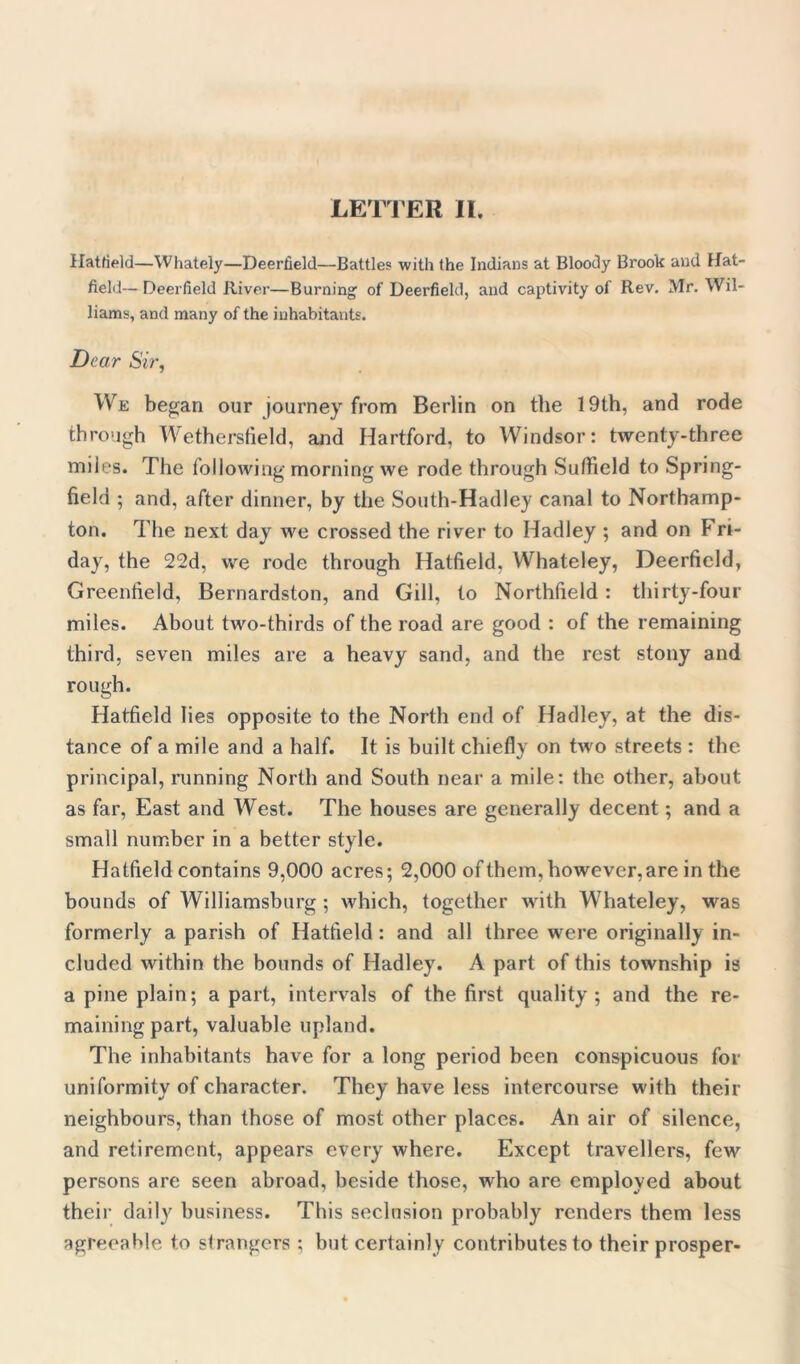 Hatfield—Whately—Deerfield—Battles with the Indians at Bloody Brook and Hat- field— Deerfield River—Burning of Deerfield, and captivity of Rev. Mr. Wil- liams, and many of the inhabitants. Dear Sir, We began our journey from Berlin on the 19th, and rode through Wethersfield, and Hartford, to Windsor: twenty-three miles. The following morning we rode through Sufiield to Spring- field ; and, after dinner, by the South-Hadley canal to Northamp- ton. Idle next day we crossed the river to Hadley ; and on Fri- day, the 22d, we rode through Hatfield, Whateley, Deerfield, Greenfield, Bernardston, and Gill, to Northfield: thirty-four miles. About two-thirds of the road are good : of the remaining third, seven miles are a heavy sand, and the rest stony and rough. Hatfield lies opposite to the North end of Hadley, at the dis- tance of a mile and a half. It is built chiefly on two streets : the principal, running North and South near a mile: the other, about as far, East and West. The houses are generally decent; and a small number in a better style. Hatfield contains 9,000 acres; 2,000 of them, however, are in the bounds of Williamsburg ; which, together with Whateley, was formerly a parish of Hatfield : and all three were originally in- cluded within the bounds of Hadley. A part of this township is a pine plain; apart, intervals of the first quality; and the re- maining part, valuable upland. The inhabitants have for a long period been conspicuous for uniformity of character. They have less intercourse with their neighbours, than those of most other places. An air of silence, and retirement, appears every where. Except travellers, few persons are seen abroad, beside those, who are employed about their daily business. This seclusion probably renders them less agreeable to strangers ; but certainly contributes to their prosper-