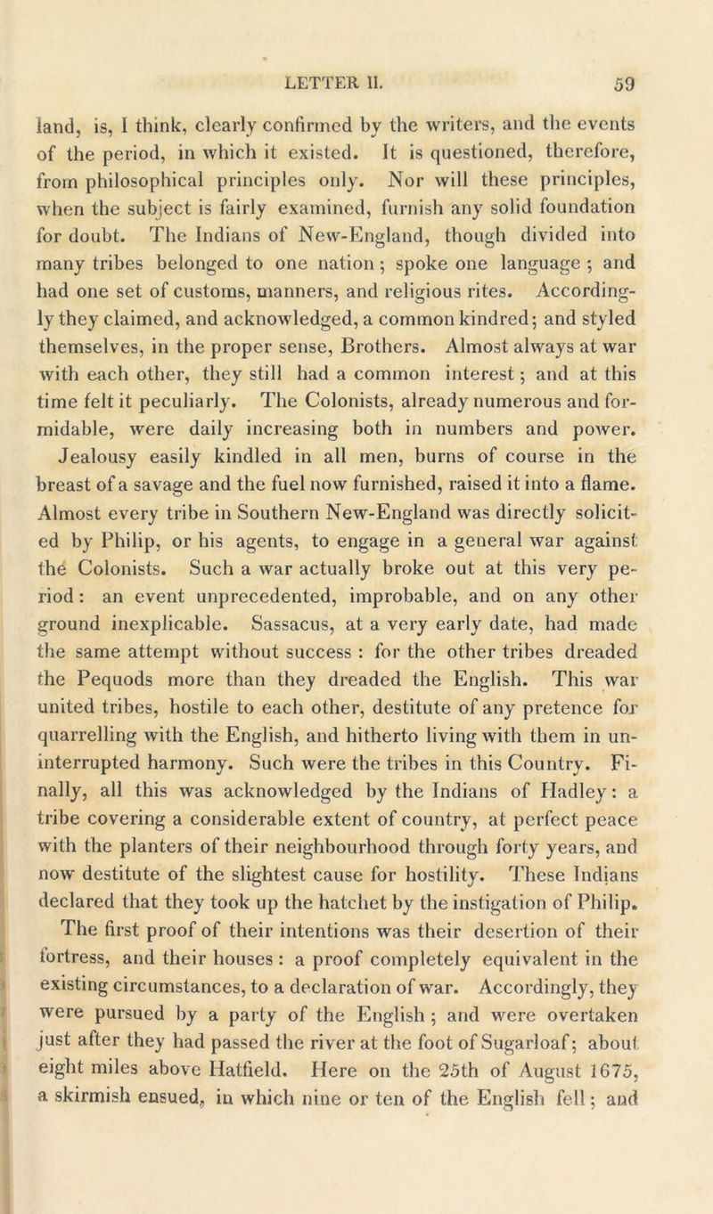 land, is, I think, clearly confirmed by the writers, and the events of the period, in which it existed. It is questioned, therefore, from philosophical principles only. Nor will these principles, when the subject is fairly examined, furnish any solid foundation for doubt. The Indians of New-England, though divided into many tribes belonged to one nation ; spoke one language ; and had one set of customs, manners, and religious rites. According- ly they claimed, and acknowledged, a common kindred; and styled themselves, in the proper sense, Brothers. Almost always at war with each other, they still had a common interest; and at this time felt it peculiarly. The Colonists, already numerous and for- midable, were daily increasing both in numbers and power. Jealousy easily kindled in all men, burns of course in the breast of a savage and the fuel now furnished, raised it into a flame. Almost every tribe in Southern New-England was directly solicit- ed by Philip, or his agents, to engage in a general war against the Colonists. Such a war actually broke out at this very pe- riod : an event unprecedented, improbable, and on any other ground inexplicable. Sassacus, at a very early date, had made the same attempt without success : for the other tribes dreaded the Pequods more than they dreaded the English. This war united tribes, hostile to each other, destitute of any pretence for quarrelling with the English, and hitherto living with them in un- interrupted harmony. Such were the tribes in this Country. Fi- nally, all this was acknowledged by the Indians of Iladley: a tribe covering a considerable extent of country, at perfect peace with the planters of their neighbourhood through forty years, and now destitute of the slightest cause for hostility. These Indians declared that they took up the hatchet by the instigation of Philip. The first proof of their intentions was their desertion of their fortress, and their houses : a proof completely equivalent in the existing circumstances, to a declaration of war. Accordingly, the)! were pursued by a party of the English ; and were overtaken just after they had passed the river at the foot of Sugarloaf; about eight miles above Hatfield. Here on the 25th of August 1675, a skirmish ensued, in which nine or ten of the English fell; and