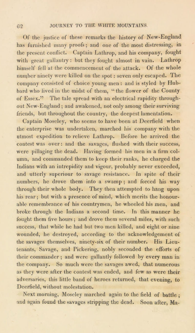 Of the justice of these remarks the history of New-England has furnished many proofs; and one of the most distressing, in the present conflict. Captain Lathrop, and his company, fought with great gallantry: but they fought almost in vain. Lathrop himself fell at the commencement of the attack. Of the whole number ninety were killed on the spot: seven only escaped. The company consisted of choice young men: and is styled by Hub- bard who lived in the midst of them, “ the flower of the County of Essex.” The tale spread with an electrical rapidity through- out New-England ; and awakened, not only among their surviving friends, but throughout the country, the deepest lamentation. Captain Moseley, who seems to have been at Deerfield when the enterprise was undertaken, marched his company with the utmost expedition to relieve Lathrop. Before he arrived the contest was over: and the savages, flushed with their success, were pillaging the dead. Having formed his men in a firm col- umn, and commanded them to keep their ranks, he charged the Indians with an intrepidity and vigour, probably never exceeded, and utterly superiour to savage resistance. In spite of their numbers, he drove them into a swamp ; and forced his way through their whole body. They then attempted to hang upon his rear; but with a presence of mind, which merits the honour- able remembrance of his countrymen, he wheeled his men, and broke through the Indians a second time. In this manner he fought them five hours; and drove them several miles, with such success, that while he had but two men killed, and eight or nine wounded, he destroyed, according to the acknowledgement of the savages themselves, ninety-six of their number. His Lieu- tenants, Savage, and Pickering, nobly seconded the efforts of their commander ; and were gallantly followed by every man in the company. So much were the savages awed, that numerous as they were after the contest was ended, and few as were their adversaries, this little band of heroes returned, that evening, to Deerfield, without molestation. Next morning, Moseley marched again to the field of battle ; and again found the savages stripping the dead. Soon after, Ma-