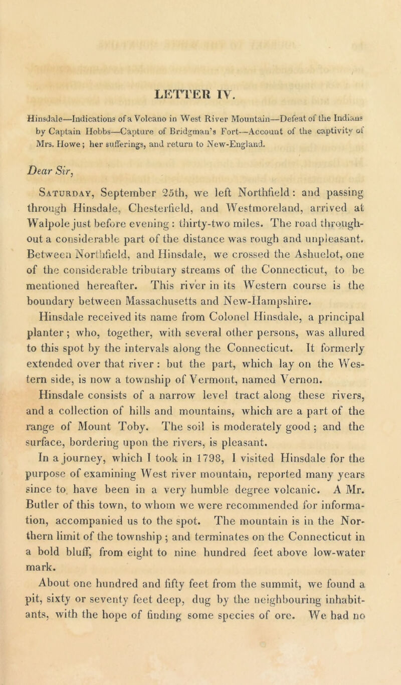 Hinsdale—Indications of a Volcano in West River Mountain—Defeat of the Indians by Captain Hobbs—Capture of Bridgman’s Fort—Account of the captivity ol Mrs. Howe; her sufferings, and return to New-England. Dear Sir, Saturday, September 25th, we left Northfield: and passing through Hinsdale, Chesterfield, and Westmoreland, arrived at Walpole just before evening : thirty-two miles. The road through- out a considerable part of the distance was rough and unpleasant. Between Northfield, and Hinsdale, we crossed the Ashuelot, one of the considerable tributary streams of the Connecticut, to be mentioned hereafter. This river in its Western course is the boundary between Massachusetts and New-Hampshire. Hinsdale received its name from Colonel Hinsdale, a principal planter; who, together, with several other persons, was allured to this spot by the intervals along the Connecticut. It formerly extended over that river : but the part, which lay on the Wes- tern side, is now a township of Vermont, named Vernon. Hinsdale consists of a narrow level tract along these rivers, and a collection of hills and mountains, which are a part of the range of Mount Toby. The soil is moderately good ; and the surface, bordering upon the rivers, is pleasant. In a journey, which I took in 1798, I visited Hinsdale for the purpose of examining West river mountain, reported many years since to have been in a very humble degree volcanic. A Mr. Butler of this town, to whom we were recommended for informa- tion, accompanied us to the spot. The mountain is in the Nor- thern limit of the township ; and terminates on the Connecticut in a bold blulf, from eight to nine hundred feet above low-water mark. About one hundred and fifty feet from the summit, we found a pit, sixty or seventy feet deep, dug by the neighbouring inhabit- ants, with the hope of finding some species of ore. We. had no