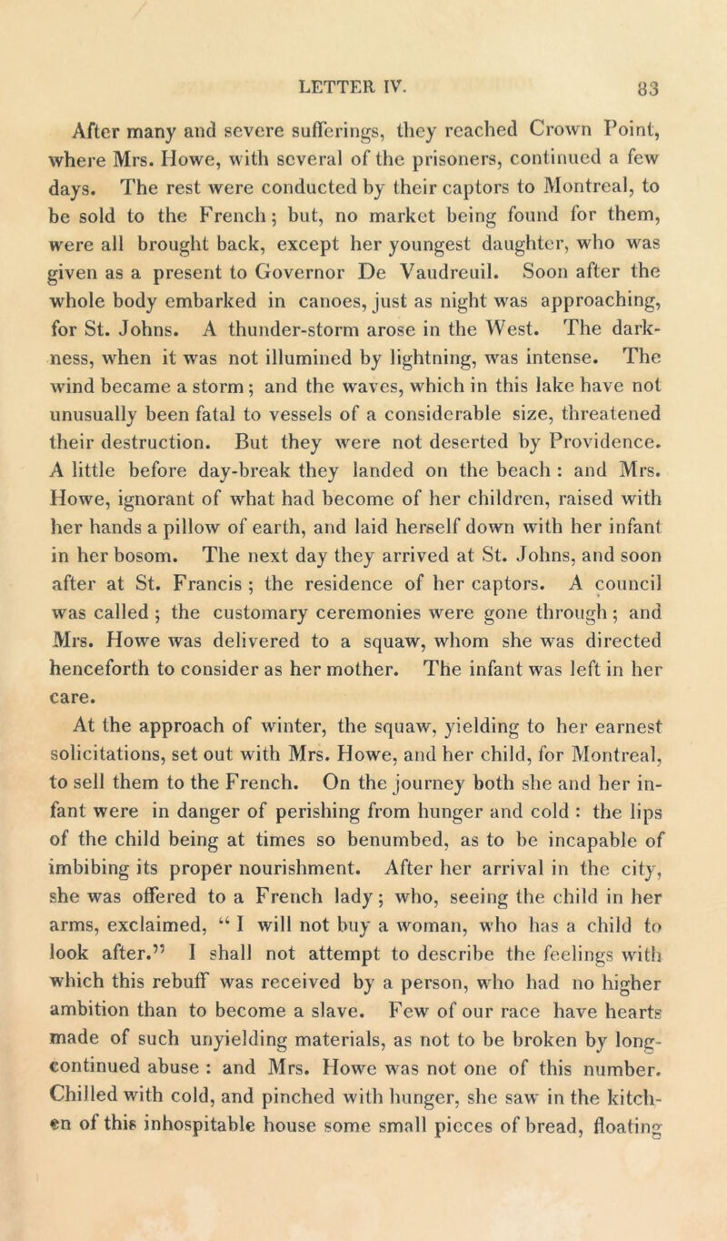 After many and severe sufferings, they reached Crown Point, where Mrs. Howe, with several of the prisoners, continued a few days. The rest were conducted by their captors to Montreal, to be sold to the French; but, no market being found for them, were all brought back, except her youngest daughter, who was given as a present to Governor De Vaudreuil. Soon after the whole body embarked in canoes, just as night was approaching, for St. Johns. A thunder-storm arose in the West. The dark- ness, when it was not illumined by lightning, was intense. The wind became a storm; and the waves, which in this lake have not unusually been fatal to vessels of a considerable size, threatened their destruction. But they were not deserted by Providence. A little before day-break they landed on the beach : and Mrs. Howe, ignorant of what had become of her children, raised with her hands a pillow of earth, and laid herself down with her infant in her bosom. The next day they arrived at St. Johns, and soon after at St. Francis ; the residence of her captors. A council was called ; the customary ceremonies were gone through; and Mrs. Howe was delivered to a squaw, whom she was directed henceforth to consider as her mother. The infant was left in her care. At the approach of winter, the squaw, yielding to her earnest solicitations, set out with Mrs. Howe, and her child, for Montreal, to sell them to the French. On the journey both she and her in- fant were in danger of perishing from hunger and cold : the lips of the child being at times so benumbed, as to be incapable of imbibing its proper nourishment. After her arrival in the city, she was offered to a French lady; who, seeing the child in her arms, exclaimed, “ I will not buy a woman, who has a child to look after.55 I shall not attempt to describe the feelings with which this rebuff was received by a person, who had no higher ambition than to become a slave. Few of our race have hearts made of such unyielding materials, as not to be broken by long- continued abuse : and Mrs. Howe was not one of this number. Chilled with cold, and pinched with hunger, she saw in the kitch- en of this inhospitable house some small pieces of bread, floating