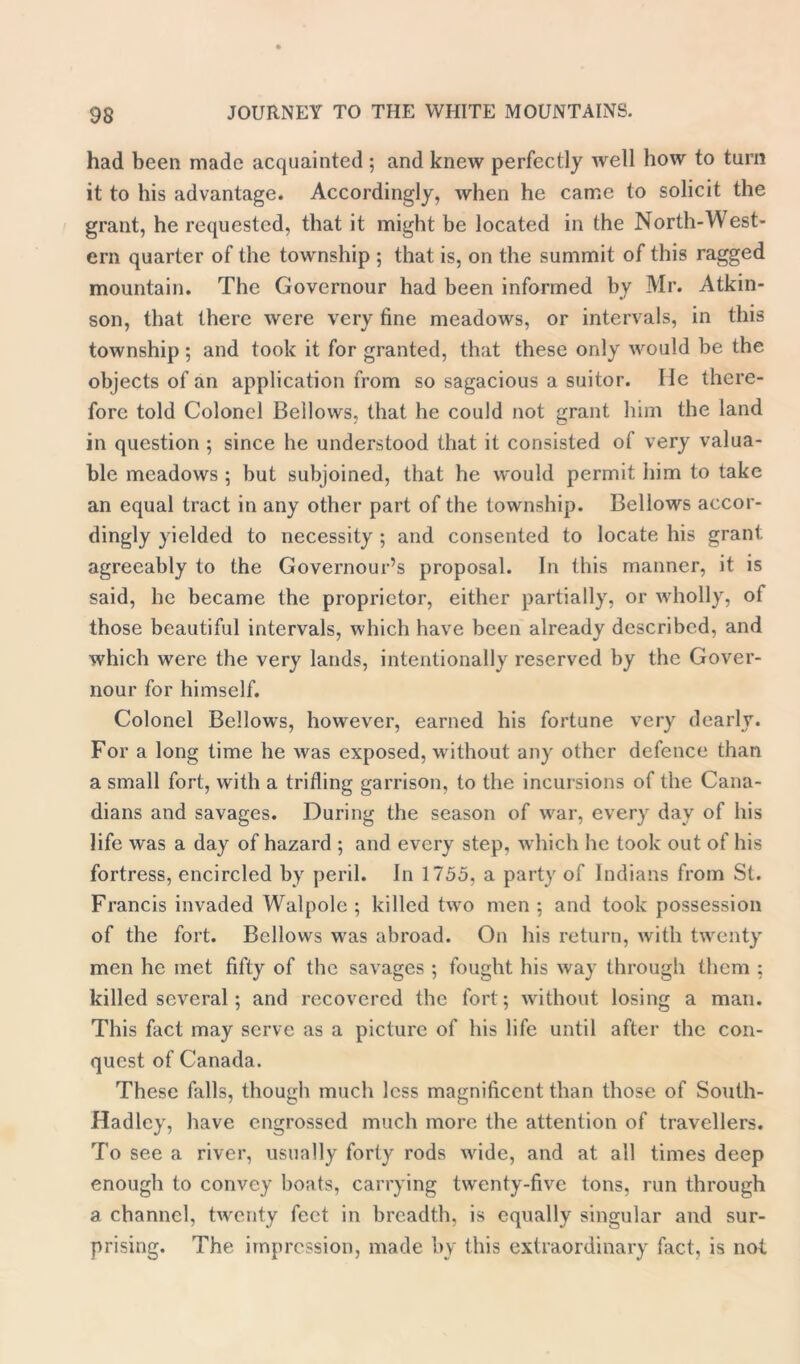 had been made acquainted ; and knew perfectly well how to turn it to his advantage. Accordingly, when he came to solicit the grant, he requested, that it might be located in the North-West- ern quarter of the township ; that is, on the summit of this ragged mountain. The Governour had been informed by Mr. Atkin- son, that there were very fine meadows, or intervals, in this township ; and took it for granted, that these only would be the objects of an application from so sagacious a suitor. lie there- fore told Colonel Bellows, that he could not grant him the land in question ; since he understood that it consisted of very valua- ble meadows ; but subjoined, that he would permit him to take an equal tract in .any other part of the township. Bellows accor- dingly yielded to necessity ; and consented to locate his grant agreeably to the Governour’s proposal. In this manner, it is said, he became the proprietor, either partially, or wholly, of those beautiful intervals, which have been already described, and which were the very lands, intentionally reserved by the Gover- nour for himself. Colonel Bellows, however, earned his fortune very dearly. For a long time he was exposed, without any other defence than a small fort, with a trifling garrison, to the incursions of the Cana- dians and savages. During the season of war, every day of his life was a day of hazard ; and every step, which he took out of his fortress, encircled by peril. In 1755, a party of Indians from St. Francis invaded Walpole; killed two men ; and took possession of the fort. Bellows was abroad. On his return, with twenty men he met fifty of the savages ; fought his way through them ; killed several; and recovered the fort; without losing a man. This fact may serve as a picture of his life until after the con- quest of Canada. These falls, though much less magnificent than those of South- Hadlcy, have engrossed much more the attention of travellers. To see a river, usually forty rods wide, and at all times deep enough to convey boats, carrying twenty-five tons, run through a channel, twenty feet in breadth, is equally singular and sur- prising. The impression, made by this extraordinary fact, is not