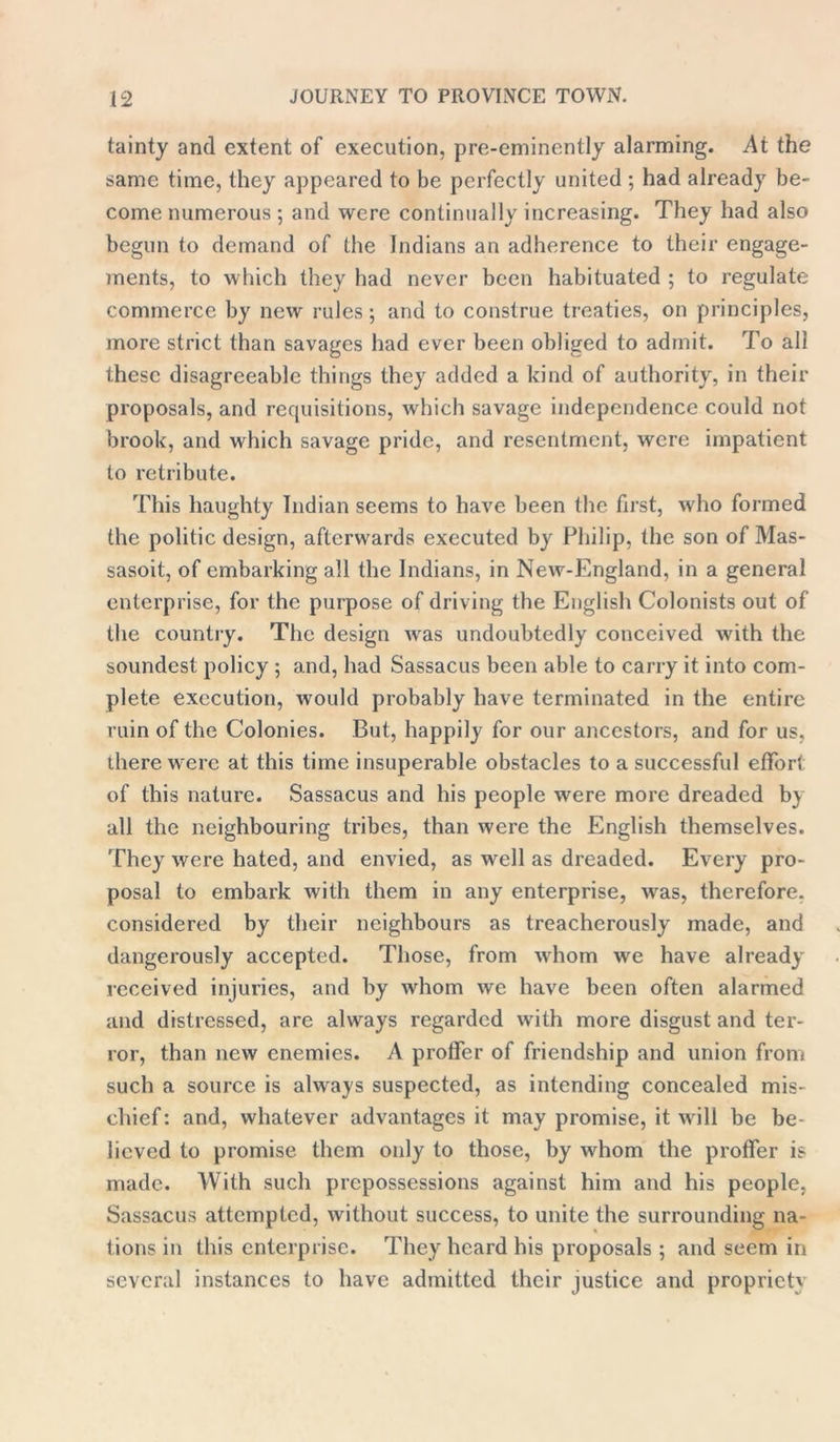 tainty and extent of execution, pre-eminently alarming. At the same time, they appeared to be perfectly united ; had already be- come numerous ; and were continually increasing. They had also begun to demand of the Indians an adherence to their engage- ments, to which they had never been habituated ; to regulate commerce by new rules ; and to construe treaties, on principles, more strict than savages had ever been obliged to admit. To all these disagreeable things they added a kind of authority, in their proposals, and requisitions, which savage independence could not brook, and which savage pride, and resentment, were impatient to retribute. This haughty Indian seems to have been the first, who formed the politic design, afterwards executed by Philip, the son of Mas- sasoit, of embarking all the Indians, in New-England, in a general enterprise, for the purpose of driving the English Colonists out of the country. The design was undoubtedly conceived with the soundest policy ; and, had Sassacus been able to carry it into com- plete execution, would probably have terminated in the entire ruin of the Colonies. But, happily for our ancestors, and for us, there were at this time insuperable obstacles to a successful effort of this nature. Sassacus and his people were more dreaded by all the neighbouring tribes, than were the English themselves. They were hated, and envied, as well as dreaded. Every pro- posal to embark with them in any enterprise, was, therefore, considered by their neighbours as treacherously made, and dangerously accepted. Those, from whom we have already received injuries, and by whom we have been often alarmed and distressed, are always regarded with more disgust and ter- ror, than new enemies. A proffer of friendship and union from such a source is always suspected, as intending concealed mis- chief: and, whatever advantages it may promise, it will be be- lieved to promise them only to those, by whom the proffer is made. With such prepossessions against him and his people, Sassacus attempted, without success, to unite the surrounding na- tions in this enterprise. They heard his proposals ; and seem in several instances to have admitted their justice and propriety