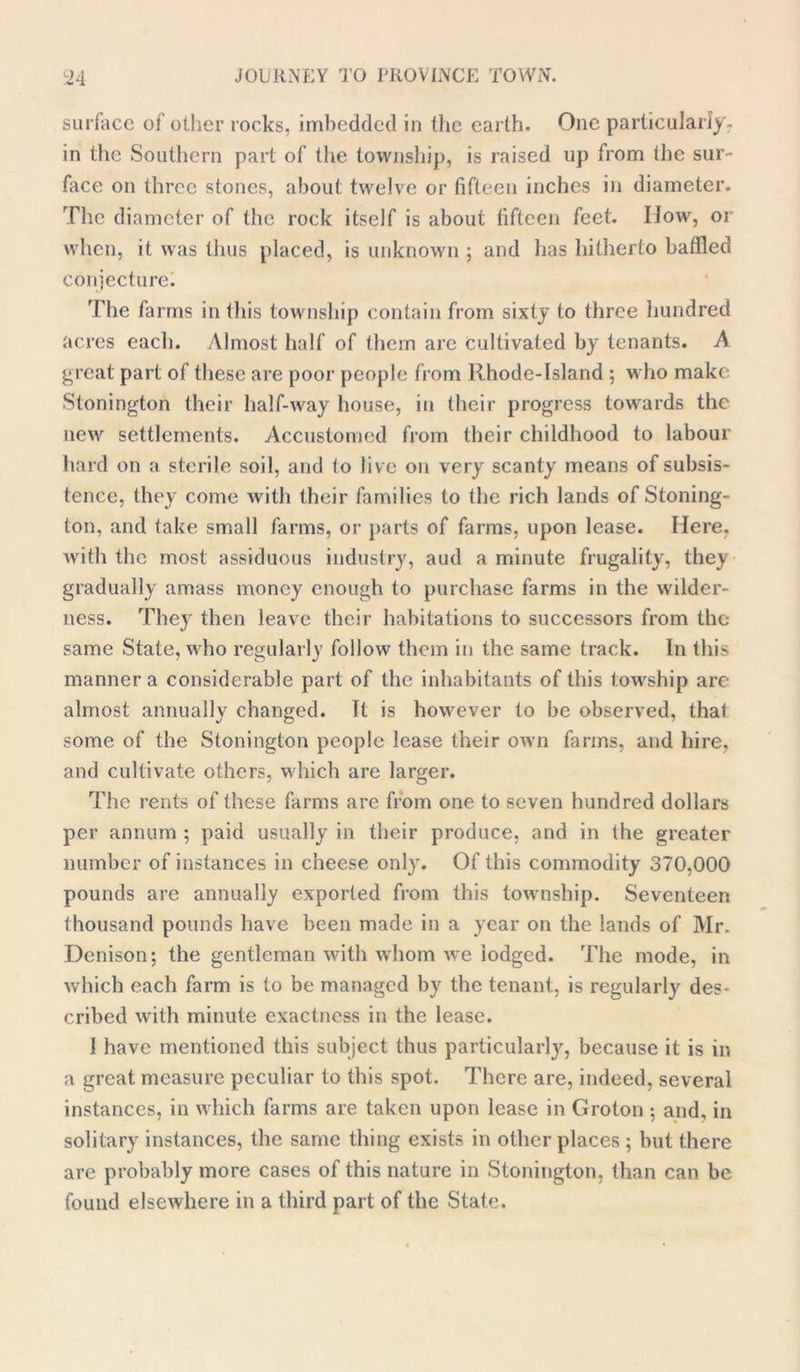 surface of other rocks, imbedded in the earth. One particularly, in the Southern part of the township, is raised up from the sur- face on three stones, about twelve or fifteen inches in diameter. The diameter of the rock itself is about fifteen feet. IIow, or when, it was thus placed, is unknown ; and has hitherto baffled conjecture. The farms in this township contain from sixty to three hundred acres each. Almost half of them are cultivated by tenants. A great part of these are poor people from llhode-Island ; who make Stonington their half-way house, in their progress towards the new settlements. Accustomed from their childhood to labour hard on a sterile soil, and to live on very scanty means of subsis- tence, they come with their families to the rich lands of Stoning- ton, and take small farms, or parts of farms, upon lease. Here, with the most assiduous industry, aud a minute frugality, they gradually amass money enough to purchase farms in the wilder- ness. They then leave their habitations to successors from the same State, who regularly follow them in the same track. In this manner a considerable part of the inhabitants of this towship arc almost annually changed. It is however to be observed, that some of the Stonington people lease their own farms, and hire, and cultivate others, which are larger. The rents of these farms are from one to seven hundred dollars per annum ; paid usually in their produce, and in the greater number of instances in cheese only. Of this commodity 370,000 pounds are annually exported from this township. Seventeen thousand pounds have been made in a year on the lands of Mr. Denison; the gentleman with whom we lodged. The mode, in which each farm is to be managed by the tenant, is regularly des- cribed with minute exactness in the lease. 1 have mentioned this subject thus particularly, because it is in a great measure peculiar to this spot. There are, indeed, several instances, in which farms are taken upon lease in Groton ; and, in solitary instances, the same thing exists in other places ; but there are probably more cases of this nature in Stonington, than can be found elsewhere in a third part of the State.