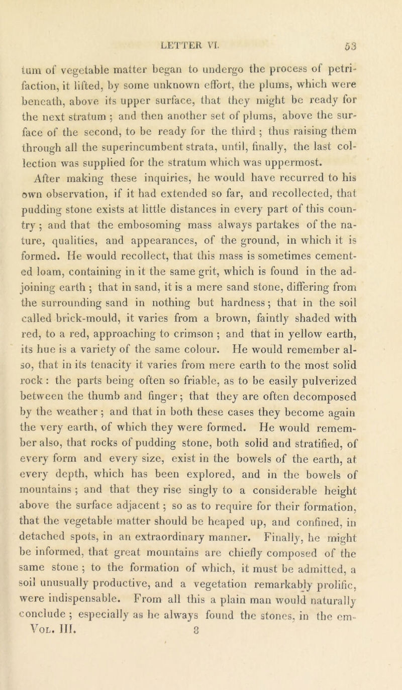 turn of vegetable matter began to undergo the process of petri- faction, it lifted, by some unknown effort, the plums, which were beneath, above its upper surface, that they might be ready for the next stratum ; and then another set of plums, above fhe sur- face of the second, to be ready for the third ; thus raising them through all the superincumbent strata, until, finally, the last col- lection was supplied for the stratum which was uppermost. After making these inquiries, he would have recurred to his own observation, if it had extended so far, and recollected, that pudding stone exists at little distances in every part of this coun- try ; and that the embosoming mass always partakes of the na- ture, qualities, and appearances, of the ground, in which it is formed. He would recollect, that this mass is sometimes cement- ed loam, containing in it the same grit, which is found in the ad- joining earth ; that in sand, it is a mere sand stone, differing from the surrounding sand in nothing but hardness; that in the soil called brick-mould, it varies from a brown, faintly shaded with red, to a red, approaching to crimson ; and that in yellow earth, its hue is a variety of the same colour. He would remember al- so, that in its tenacity it varies from mere earth to the most solid rock : the parts being often so friable, as to be easily pulverized between the thumb and finger; that they are often decomposed by the weather; and that in both these cases they become again the very earth, of which they were formed. He would remem- ber also, that rocks of pudding stone, both solid and stratified, of every form and every size, exist in the bowels of the earth, at every depth, which has been explored, and in the bowels of mountains ; and that they rise singly to a considerable height above the surface adjacent; so as to require for their formation, that the vegetable matter should be heaped up, and confined, in detached spots, in an extraordinary manner. Finally, he might be informed, that great mountains are chiefly composed of the same stone ; to the formation of which, it must be admitted, a soil unusually productive, and a vegetation remarkably prolific, were indispensable. From all this a plain man would naturally conclude ; especially as he always found the stones, in the cm- Vol. 111. 3