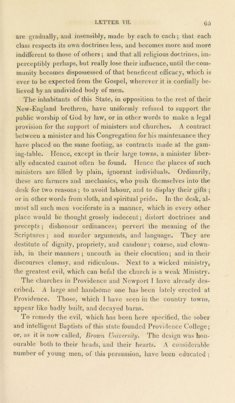 bo are gradually, and insensibly, made by each to each; that each class respects its own doctrines less, and becomes more and more indifferent to those of others; and that all religious doctrines, im- perceptibly perhaps, but really lose their influence, until the com- munity becomes dispossessed of that beneficent eflicacy, which is ever to be expected from the Gospel, wherever it is cordially be- lieved by an undivided body of men. The inhabitants of this State, in opposition to the rest of their New-England brethren, have uniformly refused to support the public worship of God by law, or in other words to make a legal provision for the support of ministers and churches. A contract between a minister and his Congregation for his maintenance they have placed on the same footing, as contracts made at the gam- ing-table. Hence, except in their large towns, a minister liber- ally educated cannot often be found. Hence the places of such ministers are filled by plain, ignorant individuals. Ordinarily, these are farmers and mechanics, who push themselves into the desk for two reasons ; to avoid labour, and to display their gifts ; or in other words from sloth, and spiritual pride. In the desk, al- most all such men vociferate in a manner, which in every other place would be thought grossly indecent; distort doctrines and precepts; dishonour ordinances; pervert the meaning of the Scriptures ; and murder arguments, and language. They are destitute of dignity, propriety, and candour; coarse, and clown- ish, in their manners ; uncouth in their elocution; and in their discourses clumsy, and ridiculous. Next to a wicked ministry, the greatest evil, which can befal the church is a weak Ministry. The churches in Providence and Newport I have already des- cribed. A large and handsome one has been lately erected at Providence. Those, which 1 have seen in the country towns, appear like badly built, and decayed barns. To remedy the evil, which has been here specified, the sober and intelligent Baptists of this state founded Providence College; or, as it is now called, Brown University. The design was hon- ourable both to their heads, and their hearts. A considerable number of young men, of this persuasion, have been educated ;