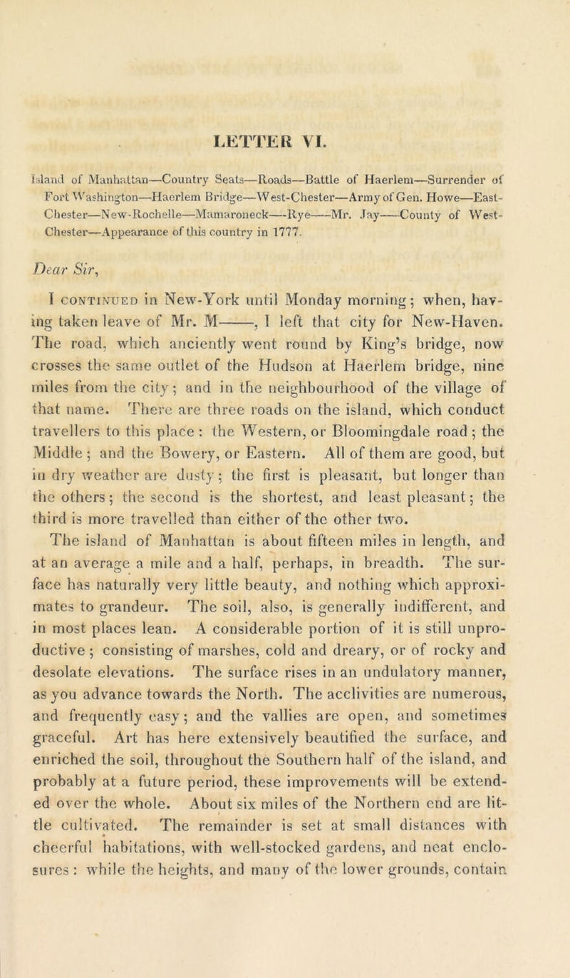 Island of Manhattan—Country Seats—Roads—Battle of Haerlem—Surrender of Fort Washington—Haerlem Bridge—West-Chester—Army of Gen. Howe—East- Chester—New-Rochelle—Mamaroneck—Rye Mr. Jay County of West- Chester—Appearance of this country in 1777. Dear Sir, I continued in New-York until Monday morning; when, hav- ing taken leave of Mr. M , I left that city for New-Haven. The road, which anciently went round by King’s bridge, now crosses the same outlet of the Hudson at Haerlem bridge, nine miles from the city; and in the neighbourhood of the village of that name. There are three roads on the island, which conduct travellers to this place : the Western, or Bloomingdale road ; the Middle ; and the Bowery, or Eastern. All of them are good, but in dry weather are dusty; the first is pleasant, but longer than the others; the second is the shortest, and least pleasant; the third is more travelled than either of the other two. The island of Manhattan is about fifteen miles in length, and at an average a mile and a half, perhaps, in breadth. The sur- face has naturally very little beauty, and nothing which approxi- mates to grandeur. The soil, also, is generally indifferent, and in most places lean. A considerable portion of it is still unpro- ductive ; consisting of marshes, cold and dreary, or of rocky and desolate elevations. The surface rises in an undulatory manner, as you advance towards the North. The acclivities are numerous, and frequently easy; and the vallies are open, and sometimes graceful. Art has here extensively beautified the surface, and enriched the soil, throughout the Southern half of the island, and probably at a future period, these improvements will be extend- ed over the whole. About six miles of the Northern end are lit- tle cultivated. The remainder is set at small distances with cheerful habitations, with well-stocked gardens, and neat enclo- sures : while the heights, and many of the lower grounds, contain