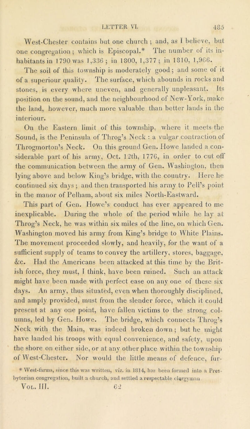 West-Chester contains but one church ; and, as I believe, but one congregation ; which is Episcopal.* The number of its in- habitants in 1790 was 1,336; in 1800, 1,377; in 1810, 1,966. The soil of this township is moderately good; and some of it of a superiour quality. The surface, which abounds in rocks and stones, is every where uneven, and generally unpleasant. Its position on the sound, and the neighbourhood of New-York, make the land, however, much more valuable than better lands in the interiour. On the Eastern limit of this township, where it meets the Sound, is the Peninsula of Throg’s Neck : a vulgar contraction of Throgmorton’s Neck. On this ground Gen. Howe landed a con- siderable part of his army, Oct. 12th, 1776, in order to cut oil the communication between the army of Gen. Washington, then lying above and below King’s bridge, with the country. Mere he continued six days ; and then transported his army to Pell’s point in the manor of Pelham, about six miles North-Eastward. This part of Gen. Howe’s conduct has ever appeared to me inexplicable. During the whole of the period while he lay at Throg’s Neck, he was within six miles of the line, on which Gen. Washington moved his army from King’s bridge to White Plains. The movement proceeded slowly, and heavily, for the want of a sufficient supply of teams to convey the artillery, stores, baggage, &c. Had the Americans been attacked at this time by the Brit- ish force, they must, 1 think, have been ruined. Such an attack might have been made with perfect ease on any one of these six days. An army, thus situated, even when thoroughly disciplined, and amply provided, must from the slender force, which it could present at any one point, have fallen victims to the strong col- umns, led by Gen. Howe. The bridge, which connects Throg’s Neck with the Main, was indeed broken down ; but he might have landed his troops with equal convenience, and safety, upon the shore on either side, or at any other place within the township of West-Chester. Nor would the little means of defence, fur- * West-farms, since this was written, viz. in 1814, has been formed into a Pres- byterian congregation, built a church, and settled a respectable clergyman Vol. III. 62