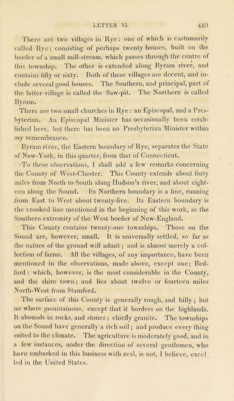 There are two villages in Rye : one of which is customarily called Rye ; consisting of perhaps twenty houses, built on the border of a small mill-stream, which passes through the centre of this township. The other is extended along By ram river, and contains lifty or sixty. Both of these villages are decent, and in- clude several good houses. The Southern, and principal, part of the latter village is called the Saw-pit. The Northern is called By ram. There are two small churches in Rye : an Episcopal, and a Pres- byterian. An Episcopal Minister has occasionally been estab- lished here, but there has been no Presbyterian Minister within my remembrance. Byram river, the Eastern boundary of Rye, separates the State of New-York, in this quarter, from that of Connecticut. To these observations, 1 shall add a few remarks concerning (he County of Wcst-Chester. This County extends about forty miles from North to South along Hudson’s river, and about eight- een along the Sound. Its Northern boundary is a line, running from East to West about twenty-five. Its Eastern boundary is the crooked line mentioned in the beginning of this work, as the Southern extremity of the West border of New-England. This County contains twenty-one townships. Those on the Sound are, however, small. It is universally settled, so far as the nature of the ground will admit; and is almost merely a col- lection of farms. All the villages, of any importance, have been mentioned in the observations, made above, except one; Bed- ford : which, however, is the most considerable in the County, and the shire town ; and lies about twelve or fourteen miles North-West from Stamford. The surface of this County is generally rough, and hilly; but no where mountainous, except that it borders on the highlands. It abounds in rocks, and stones ; chiefly granite. The townships on the Sound have generally a rich soil; and produce every thing suited to the climate. The agriculture is moderately good, and in a few inslances, under the direction of several gentlemen, who have embarked in this business with zeal, is not, 1 believe, excel led in the United States.