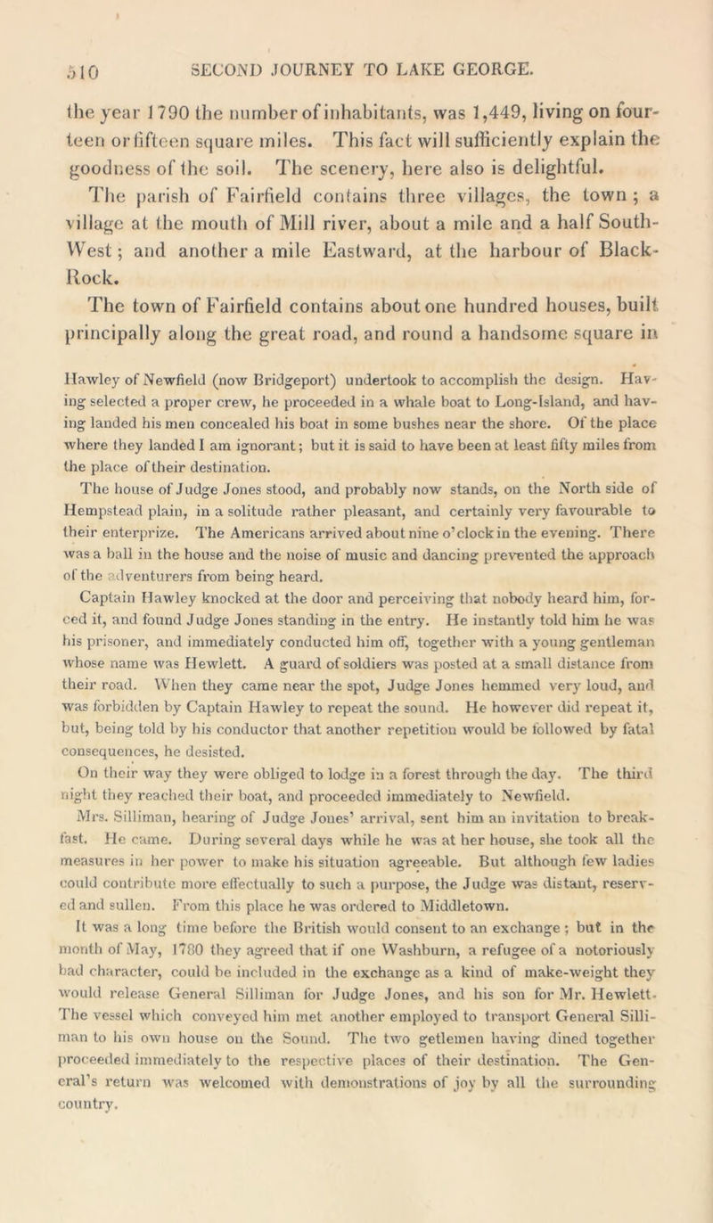 the year J790 [he number of inhabitants, was 1,449, living on four- teen or fifteen square miles. This fact will sufficiently explain the goodness of ihe soil. The scenery, here also is delightful. The parish of Fairfield contains three villages, the town ; a village at the mouth of Mill river, about a mile and a half South- West; and another a mile Eastward, at the harbour of Black- Rock. The town of Fairfield contains about one hundred houses, built principally along the great road, and round a handsome square in * llawley of Newfield (now Bridgeport) undertook to accomplish the design. Hav- ing selected a proper crew, he proceeded in a whale boat to Long-Island, and hav- ing landed his men concealed his boat in some bushes near the shore. Of the place where they landed I am ignorant; but it is said to have been at least fifty miles from the place of their destination. The house of Judge Jones stood, and probably now stands, on the North side of Hempstead plain, in a solitude rather pleasant, and certainly very favourable to their enterprize. The Americans arrived about nine o’clock in the evening. There was a ball in the house and the noise of music and dancing prevented the approach of the adventurers from being heard. Captain Hawley knocked at the door and perceiving that nobody heard him, for- ced it, and found Judge Jones standing in the entry. He instantly told him he was his prisoner, and immediately conducted him off, together with a young gentleman whose name was Hewlett. A guard of soldiers was posted at a small distance from their road. When they came near the spot, Judge Jones hemmed very loud, and was forbidden by Captain Hawley to repeat the sound. He however did repeat it, but, being told by his conductor that another repetition would be followed by fatal consequences, he desisted. On their way they were obliged to lodge in a forest through the day. The third night they reached their boat, and proceeded immediately to Newfield. Mrs. Silliman, hearing of Judge Jones’ arrival, sent him an invitation to break- fast. He came. During several days while he was at her house, she took all the measures in her power to make his situation agreeable. But although few ladies could contribute more effectually to such a purpose, the Judge was distant, reserv- ed and sullen. From this place he was ordered to Middletown. It was a long time before the British would consent to an exchange ; but in the month of May, 1780 they agreed that if one Washburn, a refugee of a notoriously bad character, could be included in the exchange as a kind of make-weight they would release General Silliman for Judge Jones, and his son for Mr. Hewlett. The vessel which conveyed him met another employed to transport General Silli- man to his own house on the Sound. The two getlemen having dined together proceeded immediately to the respective places of their destination. The Gen- eral’s return was welcomed with demonstrations of joy by all the surrounding country.